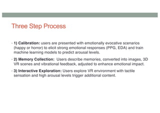 Three Step Process
• 1) Calibration: users are presented with emotionally evocative scenarios
(happy or horror) to elicit strong emotional responses (PPG, EDA) and train
machine learning models to predict arousal levels.
• 2) Memory Collection: Users describe memories, converted into images, 3D
VR scenes and vibrational feedback, adjusted to enhance emotional impact.
• 3) Interactive Exploration: Users explore VR environment with tactile
sensation and high arousal levels trigger additional content.
 