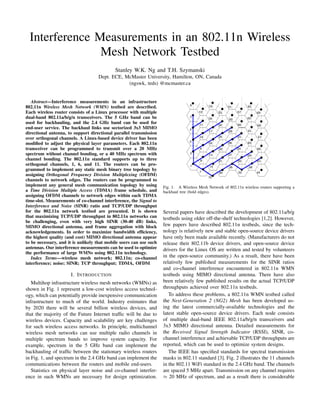 Interference Measurements in an 802.11n Wireless
Mesh Network Testbed
Stanley W.K. Ng and T.H. Szymanski
Dept. ECE, McMaster University, Hamilton, ON, Canada
(ngswk, teds) @mcmaster.ca
Abstract—Interference measurements in an infrastructure
802.11n Wireless Mesh Network (WMN) testbed are described.
Each wireless router consists of a Linux processor with multiple
dual-band 802.11a/b/g/n transceivers. The 5 GHz band can be
used for backhauling, and the 2.4 GHz band can be used for
end-user service. The backhaul links use sectorized 3x3 MIMO
directional antenna, to support directional parallel transmission
over orthogonal channels. A Linux-based device driver has been
modiﬁed to adjust the physical layer parameters. Each 802.11n
transceiver can be programmed to transmit over a 20 MHz
spectrum without channel bonding, or a 40 MHz spectrum with
channel bonding. The 802.11n standard supports up to three
orthogonal channels, 1, 6, and 11. The routers can be pro-
grammed to implement any static mesh binary tree topology by
assigning Orthogonal Frequency Division Multiplexing (OFDM)
channels to network edges. The routers can be programmed to
implement any general mesh communication topology by using
a Time Division Multiple Access (TDMA) frame schedule, and
assigning OFDM channels to network edges within each TDMA
time-slot. Measurements of co-channel interference, the Signal to
Interference and Noise (SINR) ratio and TCP/UDP throughput
for the 802.11n network testbed are presented. It is shown
that maximizing TCP/UDP throughput in 802.11n networks can
be challenging, even with very high SINR (30-40 dB) links,
MIMO directional antenna, and frame aggregation with block
acknowledgements. In order to maximize bandwidth efﬁciency,
the highest quality (and cost) MIMO directional antenna appear
to be necessary, and it is unlikely that mobile users can use such
antennas. Our interference measurements can be used to optimize
the performance of large WMNs using 802.11n technology.
Index Terms—wireless mesh network; 802.11n; co-channel
interference; noise; SINR; TCP throughput; TDMA, OFDM
I. INTRODUCTION
Multihop infrastructure wireless mesh networks (WMNs) as
shown in Fig. 1 represent a low-cost wireless access technol-
ogy, which can potentially provide inexpensive communication
infrastructure to much of the world. Industry estimates that
by 2020 there will be several billion wireless devices, and
that the majority of the Future Internet trafﬁc will be due to
wireless devices. Capacity and scalability are key challenges
for such wireless access networks. In principle, multichannel
wireless mesh networks can use multiple radio channels in
multiple spectrum bands to improve system capacity. For
example, spectrum in the 5 GHz band can implement the
backhauling of trafﬁc between the stationary wireless routers
in Fig. 1, and spectrum in the 2.4 GHz band can implement the
communications between the routers and mobile end-users.
Statistics on physical layer noise and co-channel interfer-
ence in such WMNs are necessary for design optimization.
Fig. 1. A Wireless Mesh Network of 802.11n wireless routers supporting a
backhaul tree (bold edges).
Several papers have described the development of 802.11a/b/g
testbeds using older off-the-shelf technologies [1,2]. However,
few papers have described 802.11n testbeds, since the tech-
nology is relatively new and stable open-source device drivers
have only been made available recently. (Manufacturers do not
release their 802.11b device drivers, and open-source device
drivers for the Linux OS are written and tested by volunteers
in the open-source community.) As a result, there have been
relatively few published measurements for the SINR ratios
and co-channel interference encountered in 802.11n WMN
testbeds using MIMO directional antenna. There have also
been relatively few published results on the actual TCP/UDP
throughputs achieved over 802.11n testbeds.
To address these problems, a 802.11n WMN testbed called
the Next-Generation 2 (NG2) Mesh has been developed us-
ing the latest commercially-available technologies and the
latest stable open-source device drivers. Each node consists
of multiple dual-band IEEE 802.11a/b/g/n transceivers and
3x3 MIMO directional antenna. Detailed measurements for
the Received Signal Strength Indicator (RSSI), SINR, co-
channel interference and achievable TCP/UDP throughputs are
reported, which can be used to optimize system designs.
The IEEE has speciﬁed standards for spectral transmission
masks in 802.11 standard [3]. Fig. 2 illustrates the 11 channels
in the 802.11 WiFi standard in the 2.4 GHz band. The channels
are spaced 5 MHz apart. Transmission on any channel requires
≈ 20 MHz of spectrum, and as a result there is considerable
IEEE CCECE, Montreal, Canada, April 2012
 