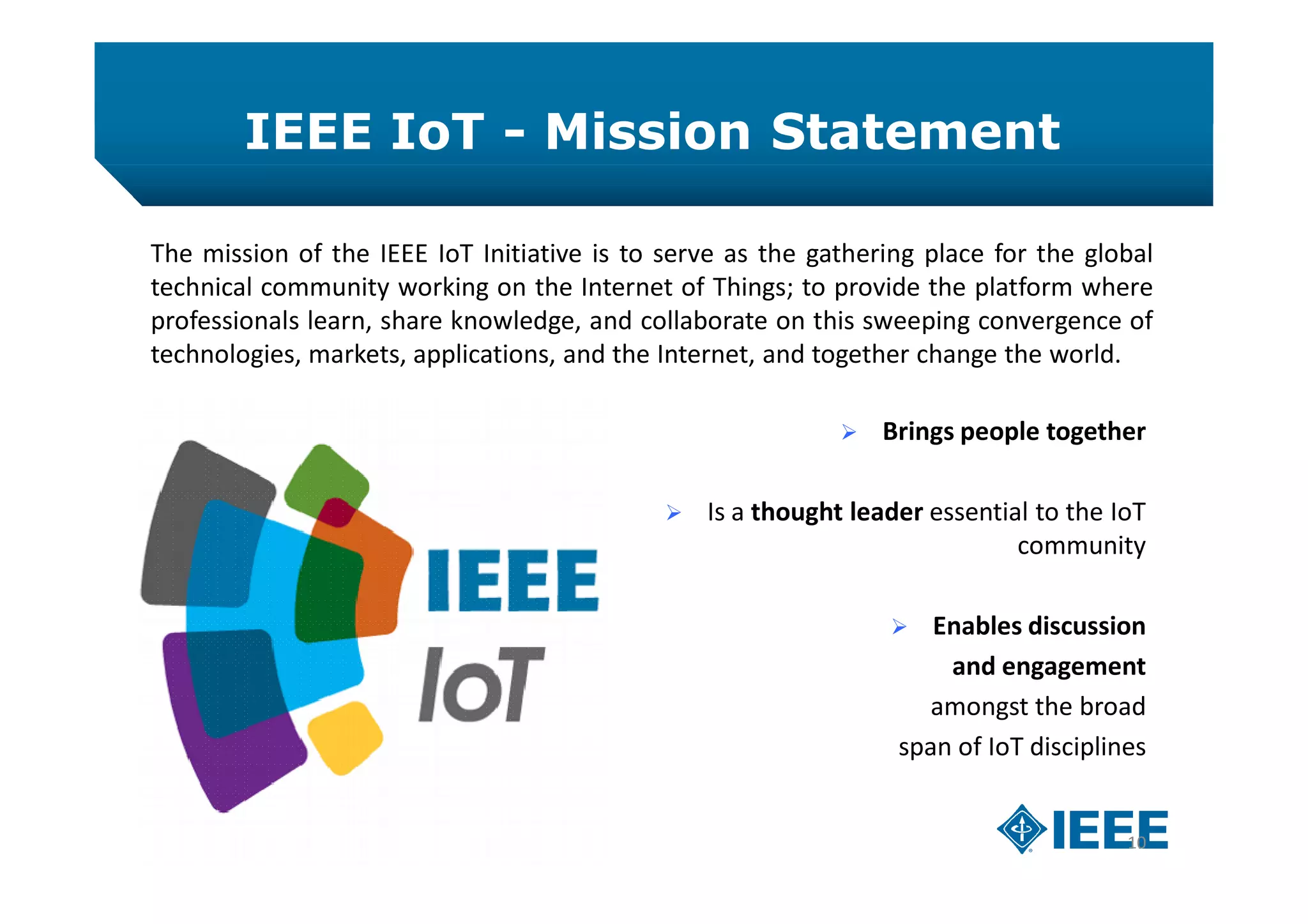IEEE IoT - Mission Statement
10
The mission of the IEEE IoT Initiative is to serve as the gathering place for the global
technical community working on the Internet of Things; to provide the platform where
professionals learn, share knowledge, and collaborate on this sweeping convergence of
technologies, markets, applications, and the Internet, and together change the world.
 Brings people together
 Is a thought leader essential to the IoT
community
 Enables discussion
and engagement
amongst the broad
span of IoT disciplines
 