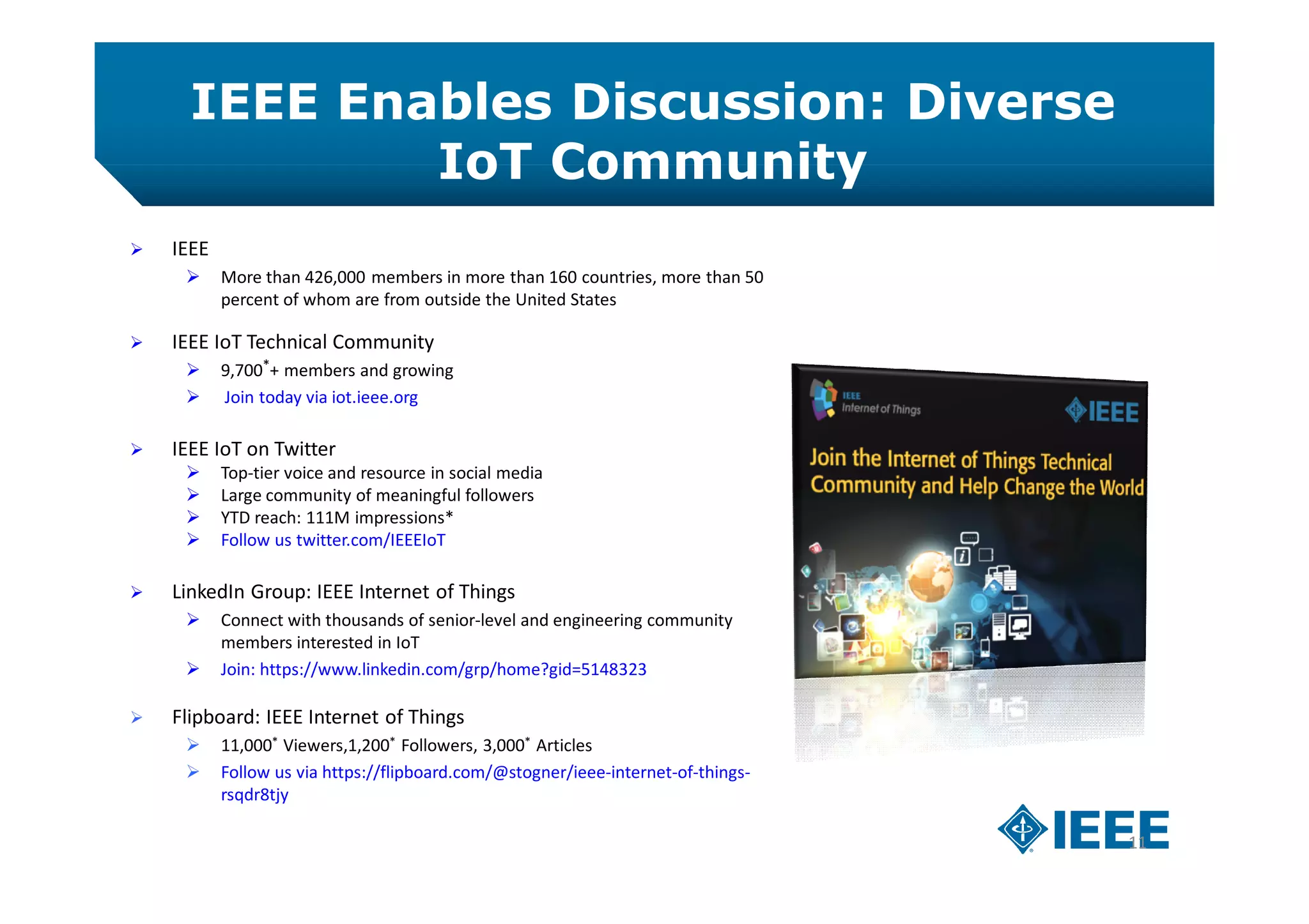 IEEE Enables Discussion: Diverse
IoT Community
11
 IEEE
 More than 426,000 members in more than 160 countries, more than 50
percent of whom are from outside the United States
 IEEE IoT Technical Community
 9,700*+ members and growing
 Join today via iot.ieee.org
 IEEE IoT on Twitter
 Top-tier voice and resource in social media
 Large community of meaningful followers
 YTD reach: 111M impressions*
 Follow us twitter.com/IEEEIoT
 LinkedIn Group: IEEE Internet of Things
 Connect with thousands of senior-level and engineering community
members interested in IoT
 Join: https://www.linkedin.com/grp/home?gid=5148323
 Flipboard: IEEE Internet of Things
 11,000* Viewers,1,200* Followers, 3,000* Articles
 Follow us via https://flipboard.com/@stogner/ieee-internet-of-things-
rsqdr8tjy
 