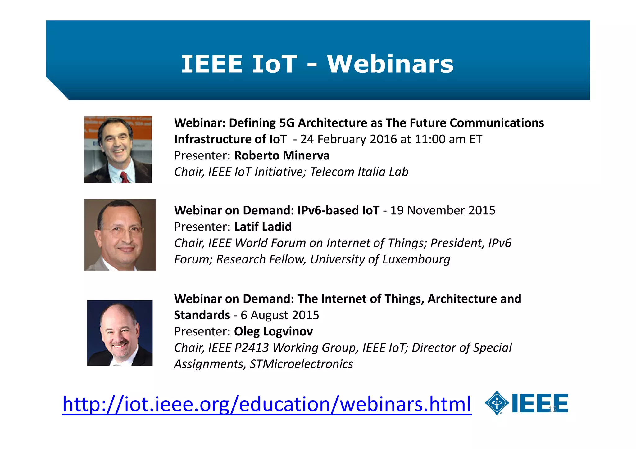 IEEE IoT - Webinars
12
Webinar: Defining 5G Architecture as The Future Communications
Infrastructure of IoT - 24 February 2016 at 11:00 am ET
Presenter: Roberto Minerva
Chair, IEEE IoT Initiative; Telecom Italia Lab
Webinar on Demand: IPv6-based IoT - 19 November 2015
Presenter: Latif Ladid
Chair, IEEE World Forum on Internet of Things; President, IPv6
Forum; Research Fellow, University of Luxembourg
http://iot.ieee.org/education/webinars.html
Webinar on Demand: The Internet of Things, Architecture and
Standards - 6 August 2015
Presenter: Oleg Logvinov
Chair, IEEE P2413 Working Group, IEEE IoT; Director of Special
Assignments, STMicroelectronics
 