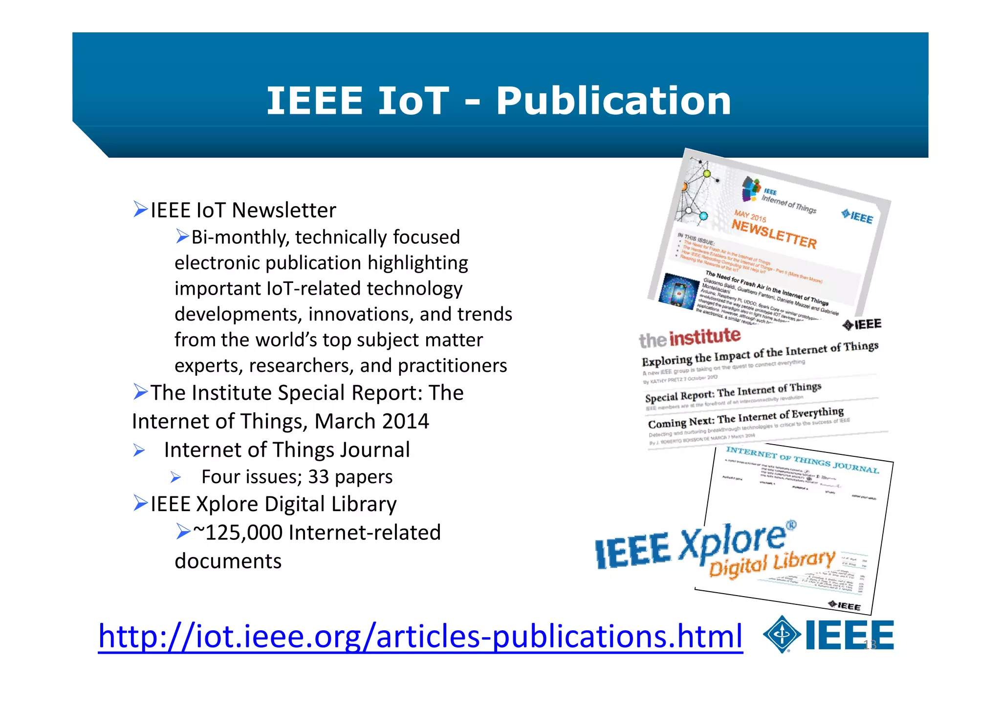 IEEE IoT - Publication
13http://iot.ieee.org/articles-publications.html
IEEE IoT Newsletter
Bi-monthly, technically focused
electronic publication highlighting
important IoT-related technology
developments, innovations, and trends
from the world’s top subject matter
experts, researchers, and practitioners
The Institute Special Report: The
Internet of Things, March 2014
 Internet of Things Journal
 Four issues; 33 papers
IEEE Xplore Digital Library
~125,000 Internet-related
documents
 