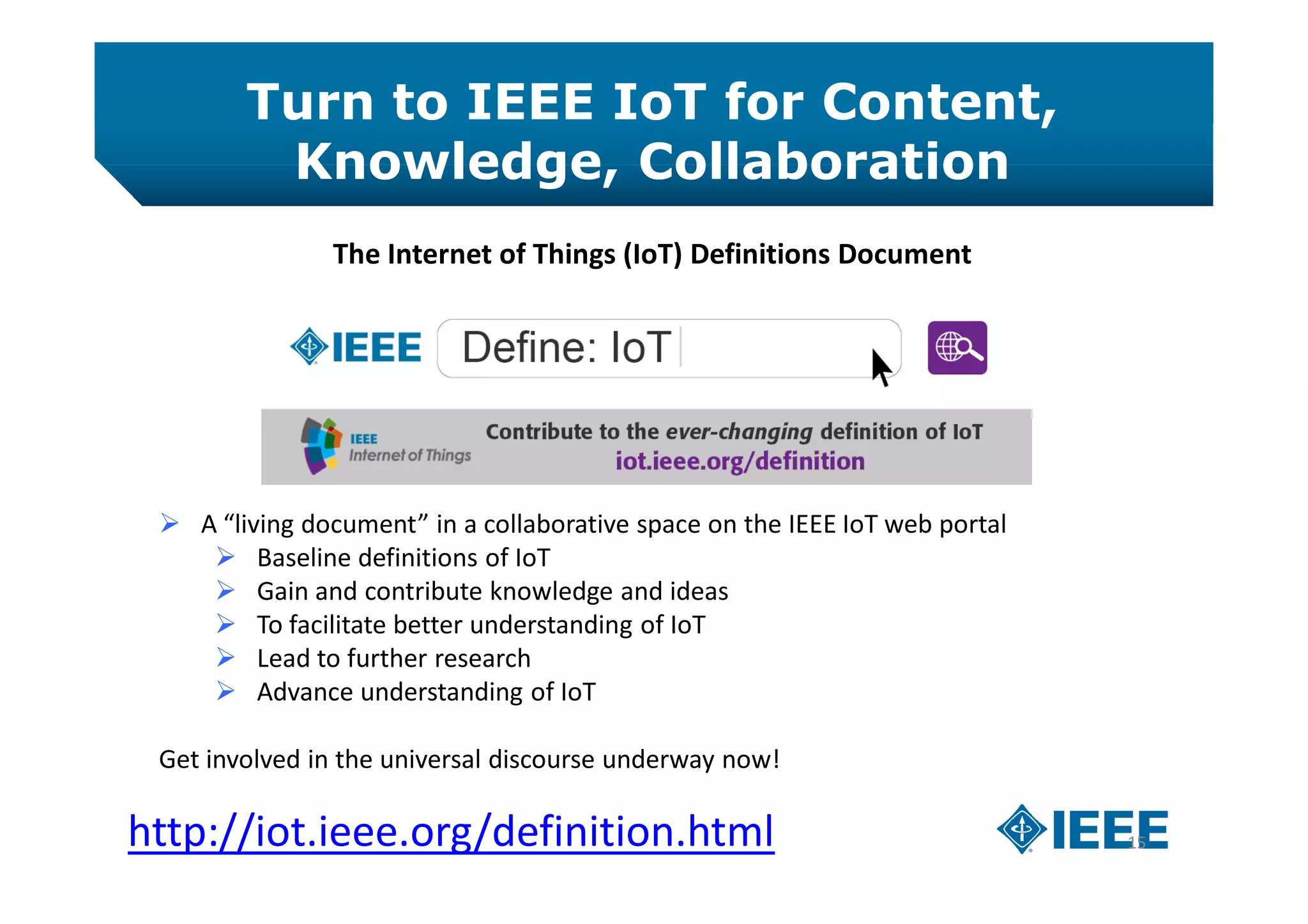 Turn to IEEE IoT for Content,
Knowledge, Collaboration
15http://iot.ieee.org/definition.html
The Internet of Things (IoT) Definitions Document
 A “living document” in a collaborative space on the IEEE IoT web portal
 Baseline definitions of IoT
 Gain and contribute knowledge and ideas
 To facilitate better understanding of IoT
 Lead to further research
 Advance understanding of IoT
Get involved in the universal discourse underway now!
 