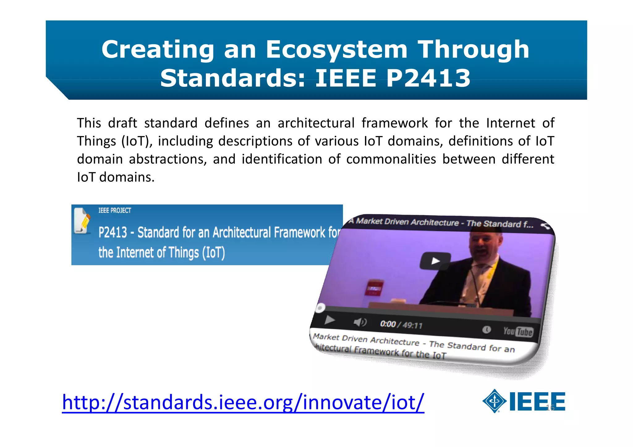 Creating an Ecosystem Through
Standards: IEEE P2413
16http://standards.ieee.org/innovate/iot/
This draft standard defines an architectural framework for the Internet of
Things (IoT), including descriptions of various IoT domains, definitions of IoT
domain abstractions, and identification of commonalities between different
IoT domains.
 