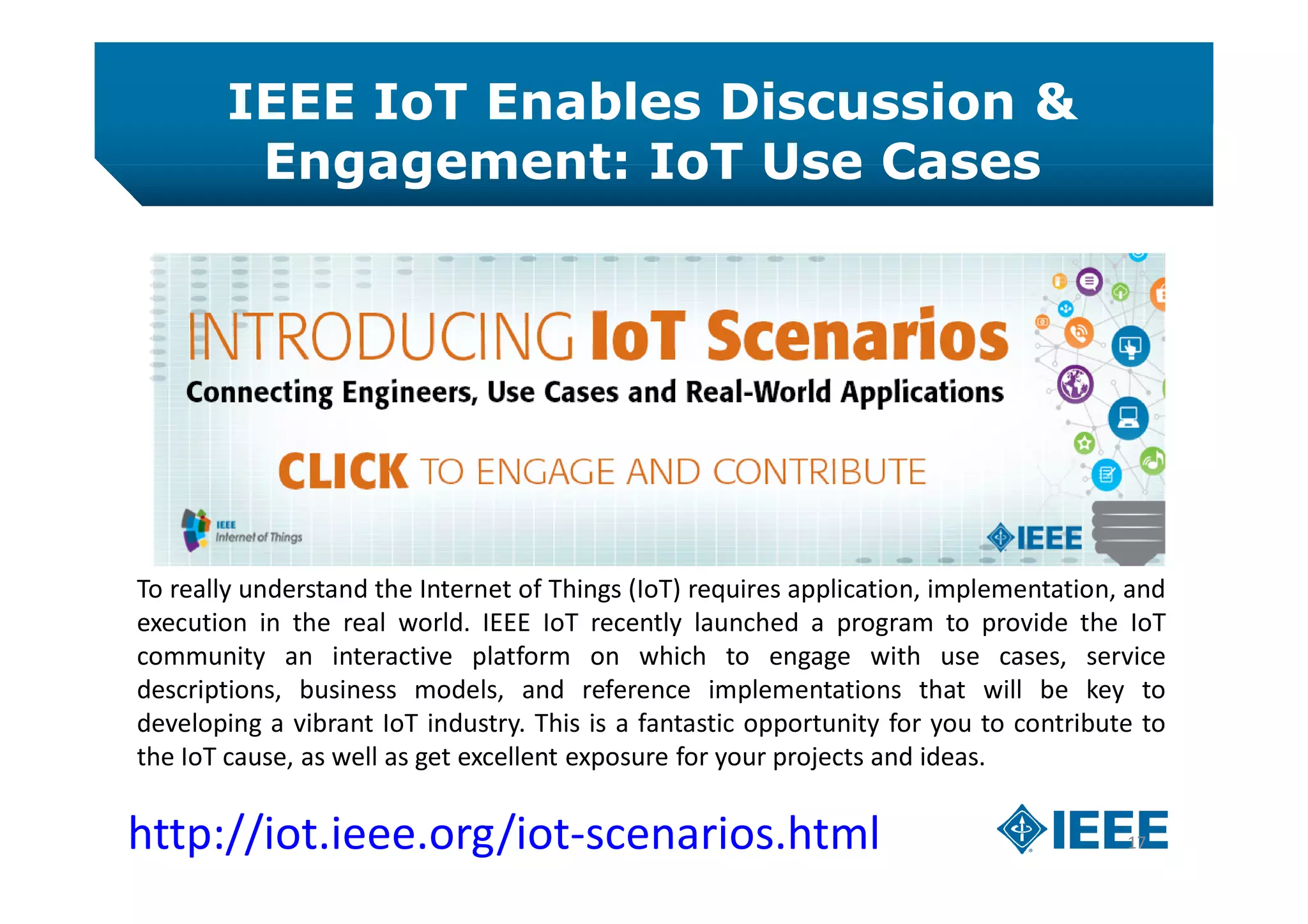 IEEE IoT Enables Discussion &
Engagement: IoT Use Cases
17http://iot.ieee.org/iot-scenarios.html
To really understand the Internet of Things (IoT) requires application, implementation, and
execution in the real world. IEEE IoT recently launched a program to provide the IoT
community an interactive platform on which to engage with use cases, service
descriptions, business models, and reference implementations that will be key to
developing a vibrant IoT industry. This is a fantastic opportunity for you to contribute to
the IoT cause, as well as get excellent exposure for your projects and ideas.
 