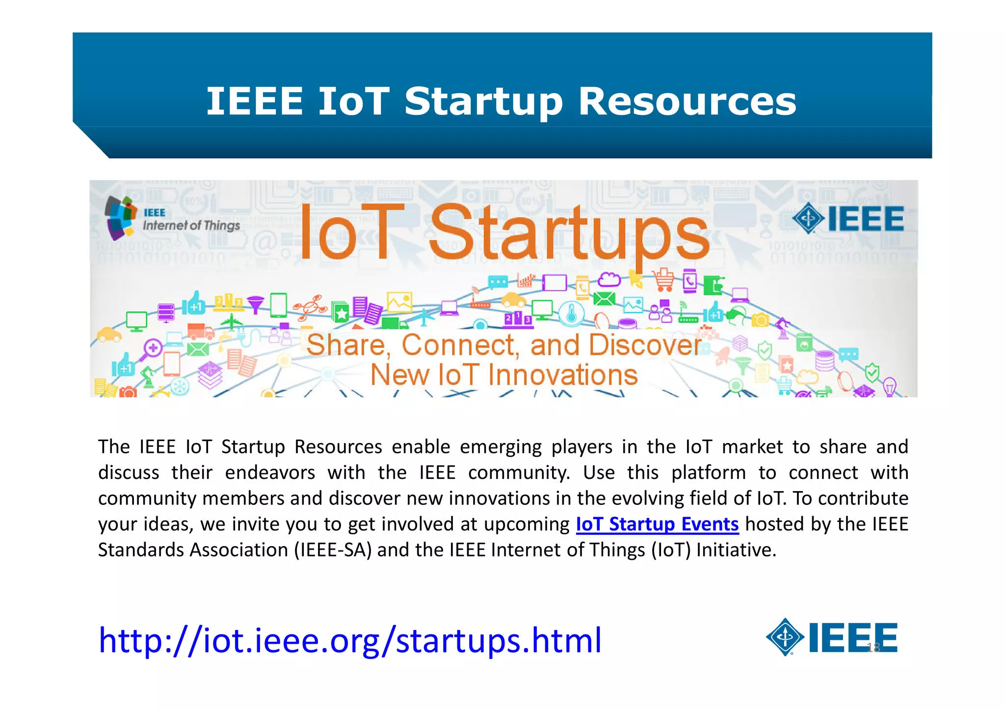 IEEE IoT Startup Resources
18http://iot.ieee.org/startups.html
The IEEE IoT Startup Resources enable emerging players in the IoT market to share and
discuss their endeavors with the IEEE community. Use this platform to connect with
community members and discover new innovations in the evolving field of IoT. To contribute
your ideas, we invite you to get involved at upcoming IoT Startup Events hosted by the IEEE
Standards Association (IEEE-SA) and the IEEE Internet of Things (IoT) Initiative.
 