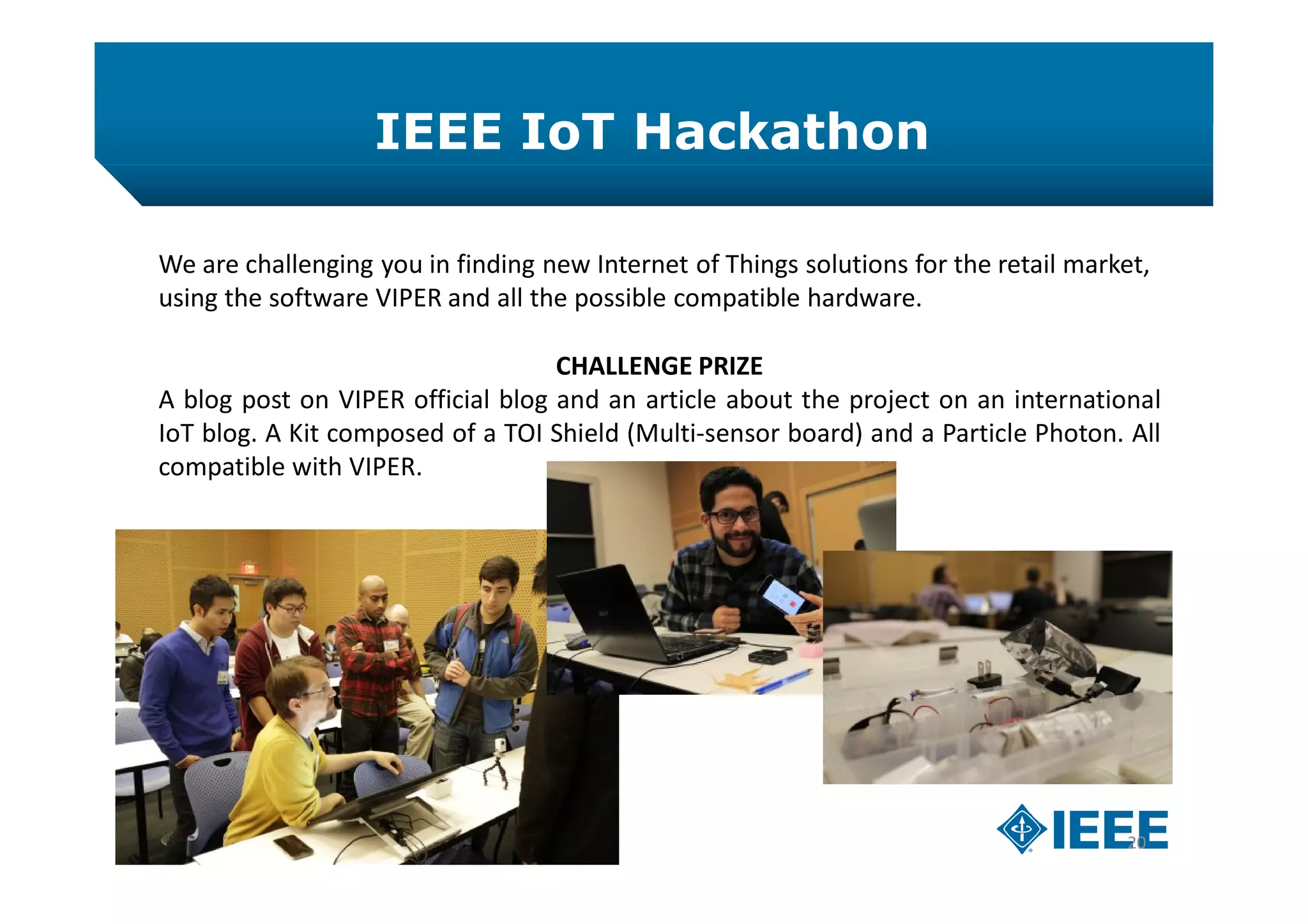 IEEE IoT Hackathon
20
We are challenging you in finding new Internet of Things solutions for the retail market,
using the software VIPER and all the possible compatible hardware.
CHALLENGE PRIZE
A blog post on VIPER official blog and an article about the project on an international
IoT blog. A Kit composed of a TOI Shield (Multi-sensor board) and a Particle Photon. All
compatible with VIPER.
 