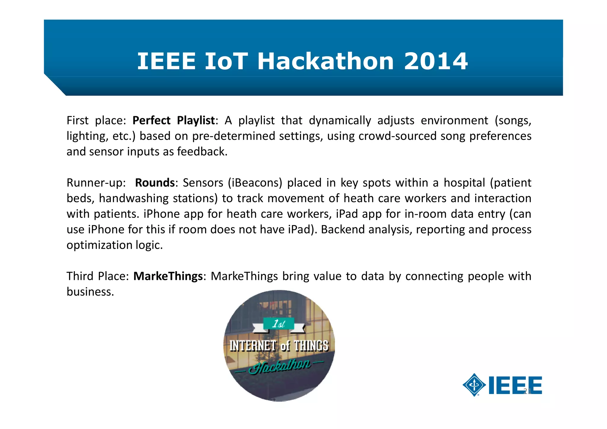 IEEE IoT Hackathon 2014
21
First place: Perfect Playlist: A playlist that dynamically adjusts environment (songs,
lighting, etc.) based on pre-determined settings, using crowd-sourced song preferences
and sensor inputs as feedback.
Runner-up: Rounds: Sensors (iBeacons) placed in key spots within a hospital (patient
beds, handwashing stations) to track movement of heath care workers and interaction
with patients. iPhone app for heath care workers, iPad app for in-room data entry (can
use iPhone for this if room does not have iPad). Backend analysis, reporting and process
optimization logic.
Third Place: MarkeThings: MarkeThings bring value to data by connecting people with
business.
 