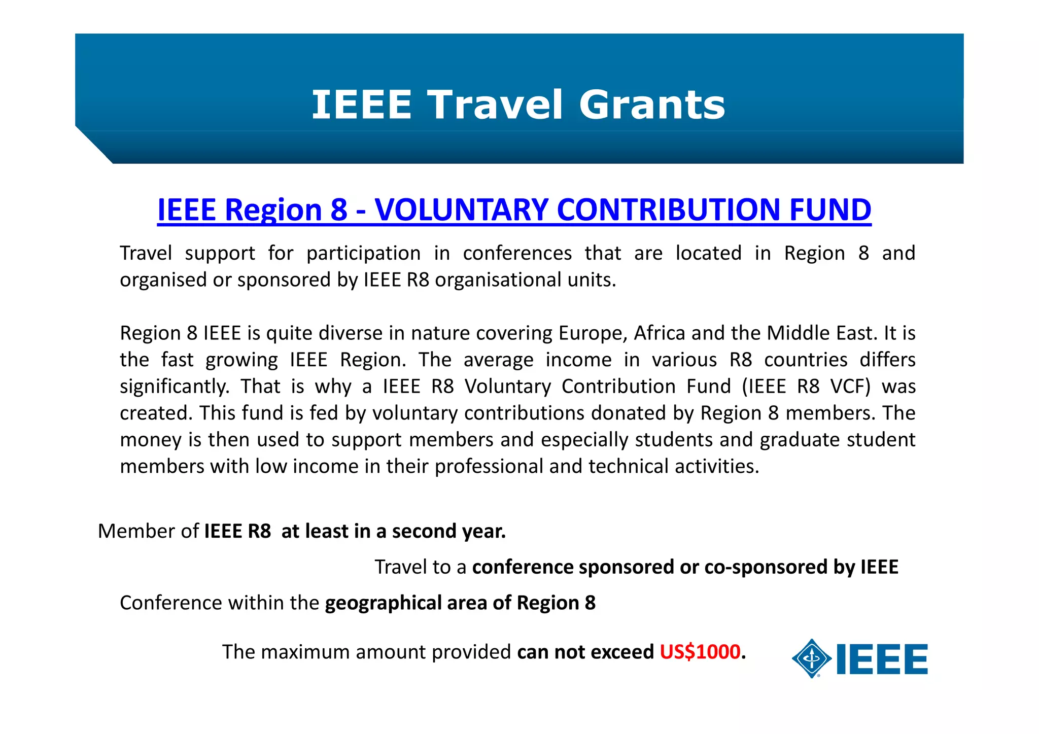 IEEE Travel Grants
IEEE Region 8 - VOLUNTARY CONTRIBUTION FUND
Travel support for participation in conferences that are located in Region 8 and
organised or sponsored by IEEE R8 organisational units.
Region 8 IEEE is quite diverse in nature covering Europe, Africa and the Middle East. It is
the fast growing IEEE Region. The average income in various R8 countries differs
significantly. That is why a IEEE R8 Voluntary Contribution Fund (IEEE R8 VCF) was
created. This fund is fed by voluntary contributions donated by Region 8 members. The
money is then used to support members and especially students and graduate student
members with low income in their professional and technical activities.
Member of IEEE R8 at least in a second year.
Travel to a conference sponsored or co-sponsored by IEEE
Conference within the geographical area of Region 8
The maximum amount provided can not exceed US$1000.
 