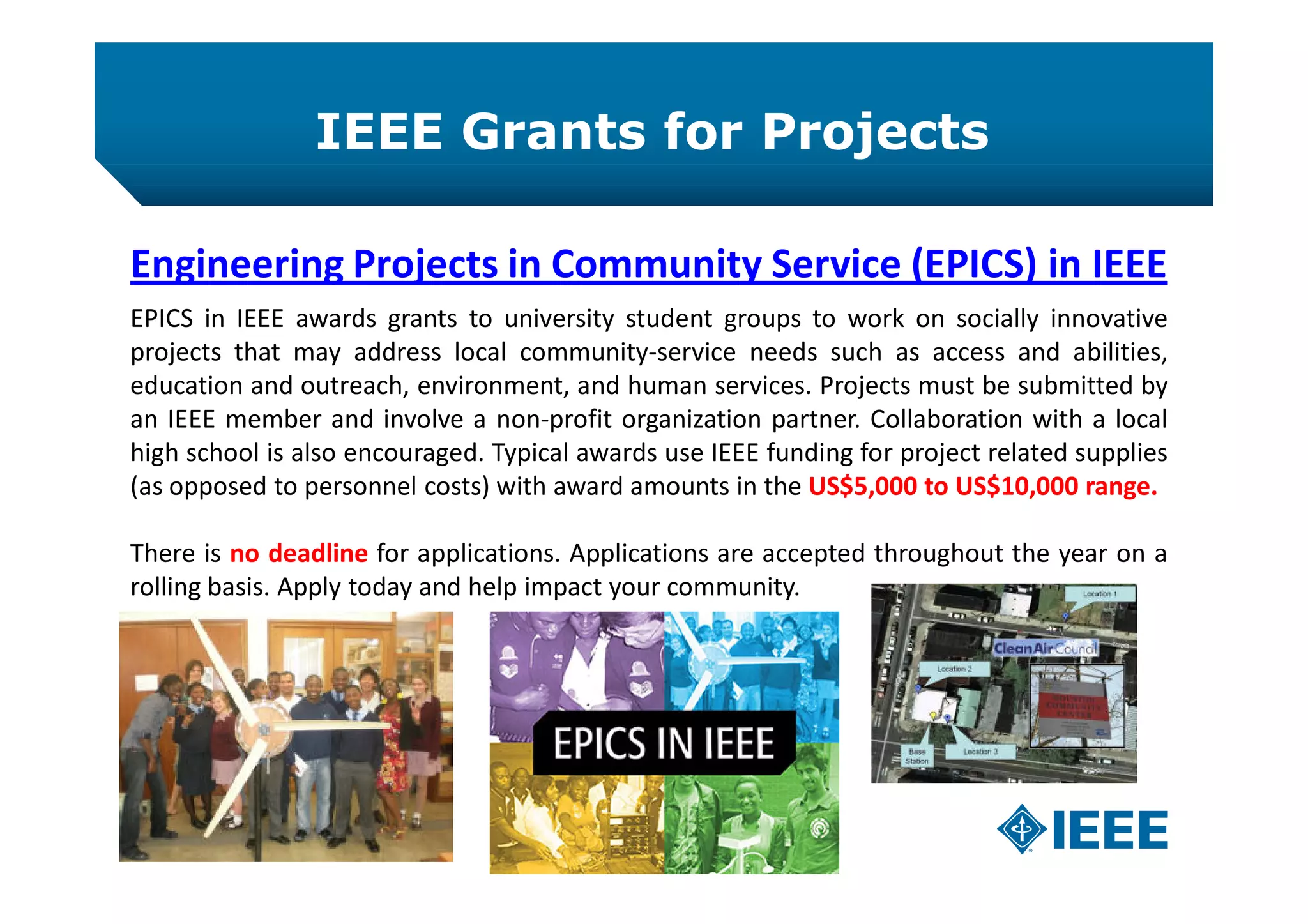 IEEE Grants for Projects
Engineering Projects in Community Service (EPICS) in IEEE
EPICS in IEEE awards grants to university student groups to work on socially innovative
projects that may address local community-service needs such as access and abilities,
education and outreach, environment, and human services. Projects must be submitted by
an IEEE member and involve a non-profit organization partner. Collaboration with a local
high school is also encouraged. Typical awards use IEEE funding for project related supplies
(as opposed to personnel costs) with award amounts in the US$5,000 to US$10,000 range.
There is no deadline for applications. Applications are accepted throughout the year on a
rolling basis. Apply today and help impact your community.
 