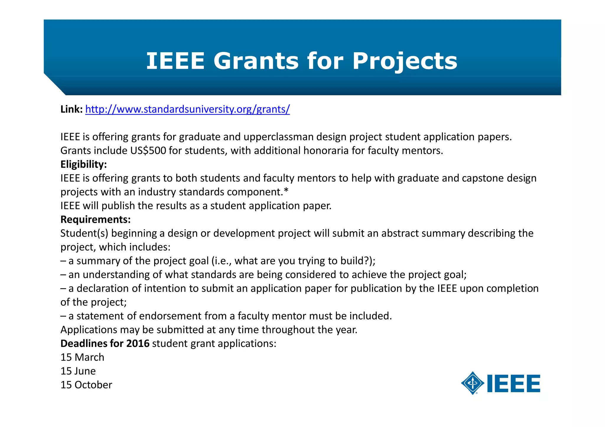 IEEE Grants for Projects
Link: http://www.standardsuniversity.org/grants/
IEEE is offering grants for graduate and upperclassman design project student application papers.
Grants include US$500 for students, with additional honoraria for faculty mentors.
Eligibility:
IEEE is offering grants to both students and faculty mentors to help with graduate and capstone design
projects with an industry standards component.*
IEEE will publish the results as a student application paper.
Requirements:
Student(s) beginning a design or development project will submit an abstract summary describing the
project, which includes:
– a summary of the project goal (i.e., what are you trying to build?);
– an understanding of what standards are being considered to achieve the project goal;
– a declaration of intention to submit an application paper for publication by the IEEE upon completion
of the project;
– a statement of endorsement from a faculty mentor must be included.
Applications may be submitted at any time throughout the year.
Deadlines for 2016 student grant applications:
15 March
15 June
15 October
 