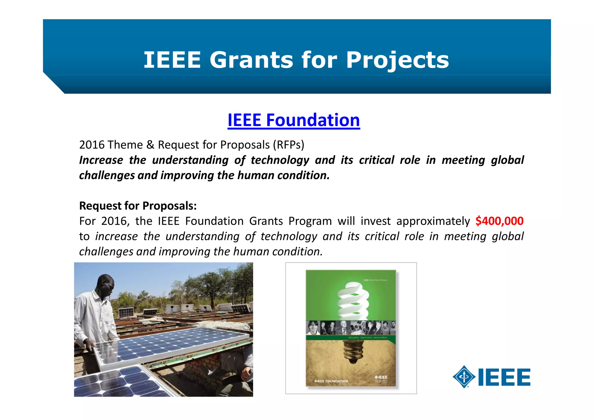 IEEE Grants for Projects
IEEE Foundation
2016 Theme & Request for Proposals (RFPs)
Increase the understanding of technology and its critical role in meeting global
challenges and improving the human condition.
Request for Proposals:
For 2016, the IEEE Foundation Grants Program will invest approximately $400,000
to increase the understanding of technology and its critical role in meeting global
challenges and improving the human condition.
 