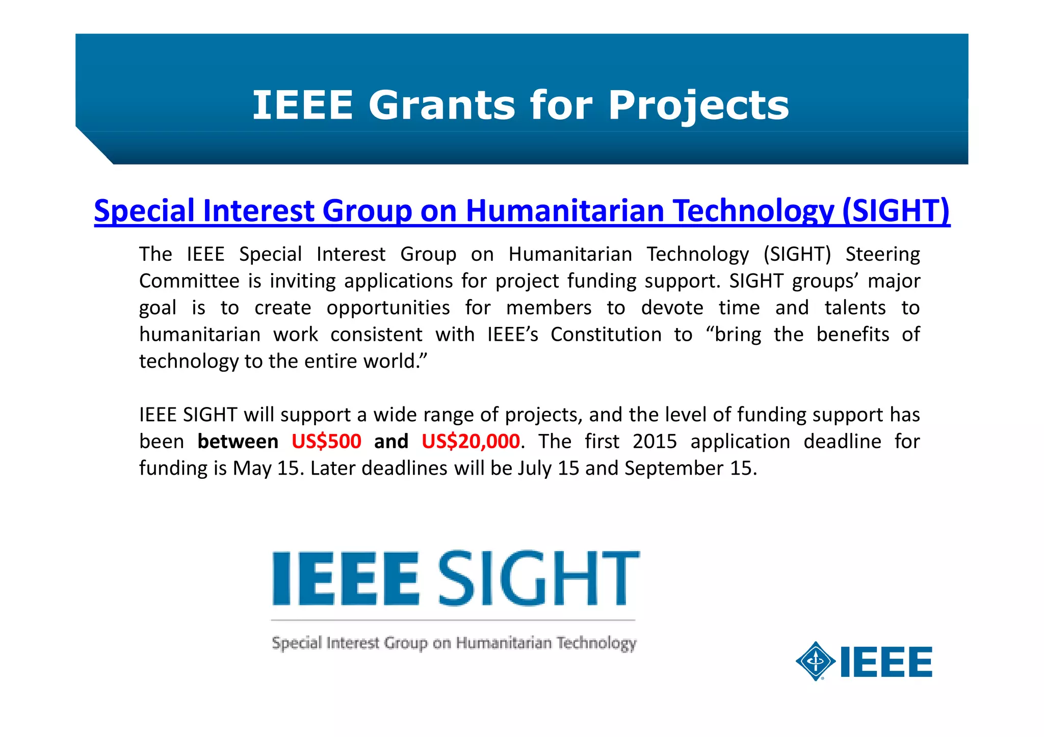 IEEE Grants for Projects
Special Interest Group on Humanitarian Technology (SIGHT)
The IEEE Special Interest Group on Humanitarian Technology (SIGHT) Steering
Committee is inviting applications for project funding support. SIGHT groups’ major
goal is to create opportunities for members to devote time and talents to
humanitarian work consistent with IEEE’s Constitution to “bring the benefits of
technology to the entire world.”
IEEE SIGHT will support a wide range of projects, and the level of funding support has
been between US$500 and US$20,000. The first 2015 application deadline for
funding is May 15. Later deadlines will be July 15 and September 15.
 