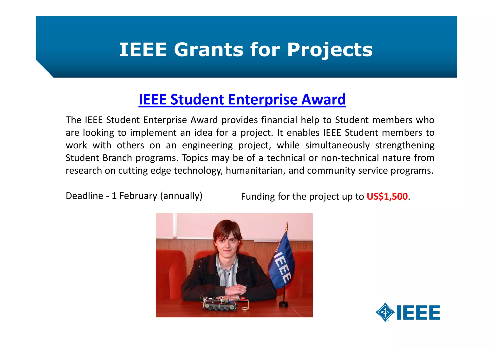 IEEE Grants for Projects
IEEE Student Enterprise Award
The IEEE Student Enterprise Award provides financial help to Student members who
are looking to implement an idea for a project. It enables IEEE Student members to
work with others on an engineering project, while simultaneously strengthening
Student Branch programs. Topics may be of a technical or non-technical nature from
research on cutting edge technology, humanitarian, and community service programs.
Deadline - 1 February (annually) Funding for the project up to US$1,500.
 
