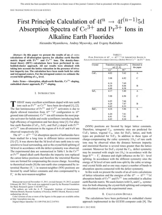 This article has been accepted for inclusion in a future issue of this journal. Content is final as presented, with the exception of pagination.
IEEE TRANSACTIONS ON NUCLEAR SCIENCE 1
First Principle Calculation of
Absorption Spectra of and Ions in
Alkaline Earth Fluorides
Alexandra Myasnikova, Andrey Mysovsky, and Evgeny Radzhabov
Abstract—In this paper we present the results of an ab initio
calculations of df-absorption spectra for alkaline earth ﬂuoride
matrix doped with and ions. The density-func-
tional theory (DFT) calculations have been performed in em-
bedded-cluster approach. All our results were obtained with
taking into account the lattice relaxation in the presence of triva-
lent impurity ion. The calculation have been made both for cubic
and tetragonal centers. For the tetragonal centers we estimate the
crystal ﬁeld splitting of level.
Index Terms—Absorption, alkali-earth ﬂuoride, -doping,
embedded cluster approach, -doping.
I. INTRODUCTION
TODAY many excellent scintillators doped with rare earth
ions such as or have been developed [1], [2].
The fast luminescence of and activators is due to
dipole allowed transition from conﬁguration to
ground state (df-emission). ion still remains the most pop-
ular activator for halide and oxide scintillators introducing both
high efﬁciency of registration and fast decay time [3]. For alka-
line earth ﬂuorides ( , and ) doped with
or ions df-emission in the region of 4–6 eV and 4 eV are
observed respectively [4].
The absorption spectra of lanthanides have
been studied for a long time in different lattice environment
[5]–[7]. It was shown that the 5d level of rare earth ions is very
sensitive to local surrounding, and so the crystal ﬁeld splitting of
5d level in accordance with the defect symmetry was observed.
The experimental data are summarized in Table I. In the
or doped alkali earth ﬂuorides the impurity ions replaced
the cation lattice positions and therefore the interstitial ﬂuorine
ions are formed for compensating the excess charge. According
to theoretical results [8] the rare-earth sites compensated by in-
terstitial ﬂuorine in nearest-neighbor (NN) positions are
favored by small lattice constants and sites compensated by a
in the next-nearest-neighbor
Manuscript received November 15, 2011; revised January 19, 2012; accepted
February 06, 2012. This work was supported in part by the Russian Foundation
for Basic Research (grant 11-02-00717-a).
The authors are with the A. P. Vinogradov Institute of Geochemistry,
Siberian Branch, Russian Academy of Science, 664033 Irkutsk, Russia (e-mail:
sasham@igc.irk.ru).
Color versions of one or more of the ﬁgures in this paper are available online
at http://ieeexplore.ieee.org.
Digital Object Identiﬁer 10.1109/TNS.2012.2187931
TABLE I
PEAK POSITIONS OF ABSORPTION BANDS IN
ALKALINE-EARTH FLUORIDE CRYSTALS DOPED WITH OR IONS.
(NNN) positions are favored by larger lattice constants.
Therefore, tetragonal symmetry sites are predicted for
lattice, trigonal sites for lattice, and both
types are predicted for . In addition to these types of
charge-compensating the cubic symmetry of rare earth
ions may be observed when the distance between impurity
and interstitial ﬂuorine is several times greater than the lattice
constant. Moreover for crystal the defect symmetry
may be assumed with single ion in accordance with the
large distance and slight inﬂuence on the level
splitting. In accordance with the different symmetry sites the
energy of 5d level of rare earth ions split by the cubic or tetrag-
onal crystal ﬁelds and so one may expect a number of bands in
absorption spectra connected with the defect symmetry.
In this work we present the results of an ab initio calculations
of lattice relaxation and the energies of the
absorption bands of and ions embedded in alkaline
earth ﬂuoride matrix. We used clusters with and symme-
tries for both obtaining the crystal-ﬁeld splitting and comparing
the calculated results with experimental ones.
II. CALCULATION DETAILS
The calculations have been performed in embedded cluster
approach implemented in the GUESS computer code [9]. The
0018-9499/$31.00 © 2012 IEEE
 