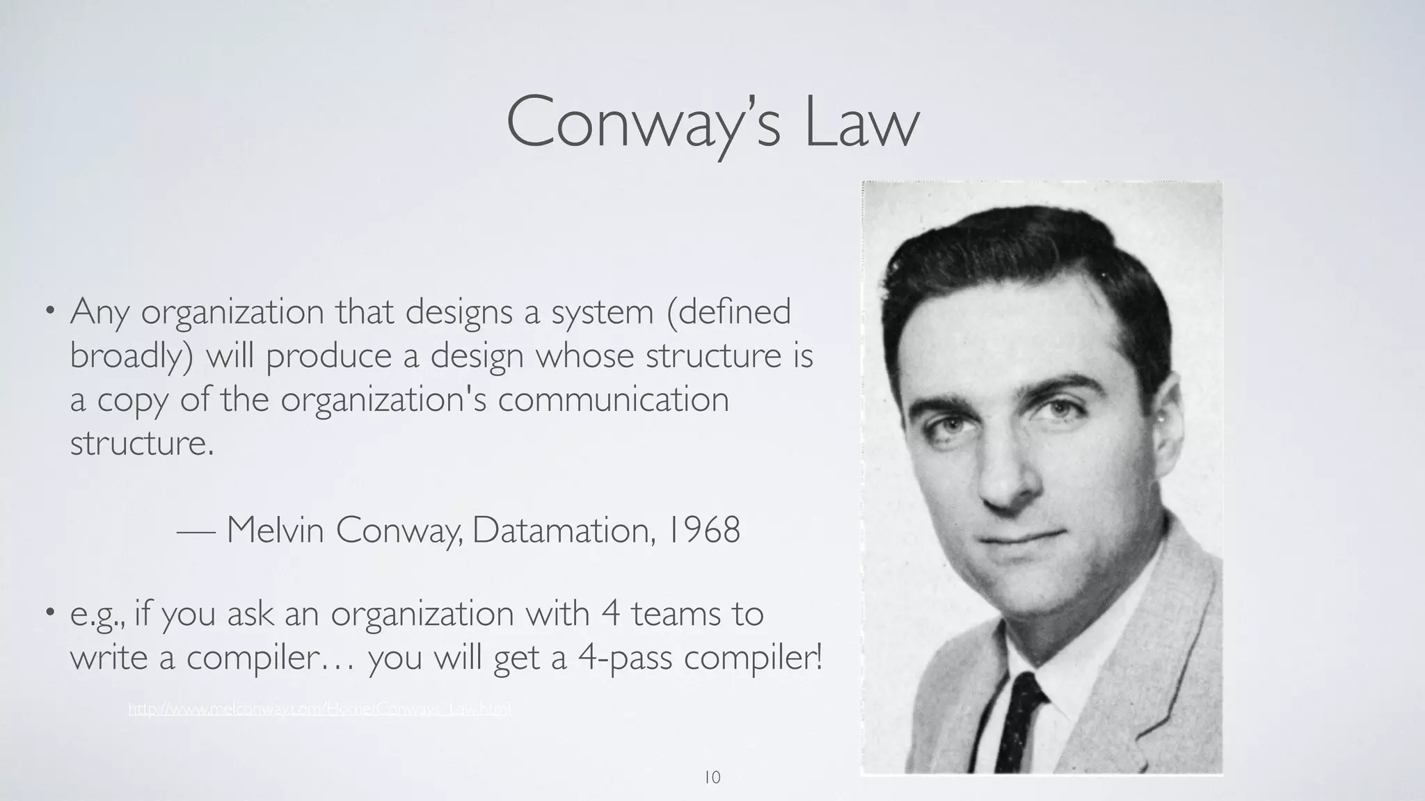 Conway’s Law
• Any organization that designs a system (deﬁned
broadly) will produce a design whose structure is
a copy of the organization's communication
structure. 
 
— Melvin Conway, Datamation, 1968
• e.g., if you ask an organization with 4 teams to
write a compiler… you will get a 4-pass compiler!
http://www.melconway.com/Home/Conways_Law.html
10
 