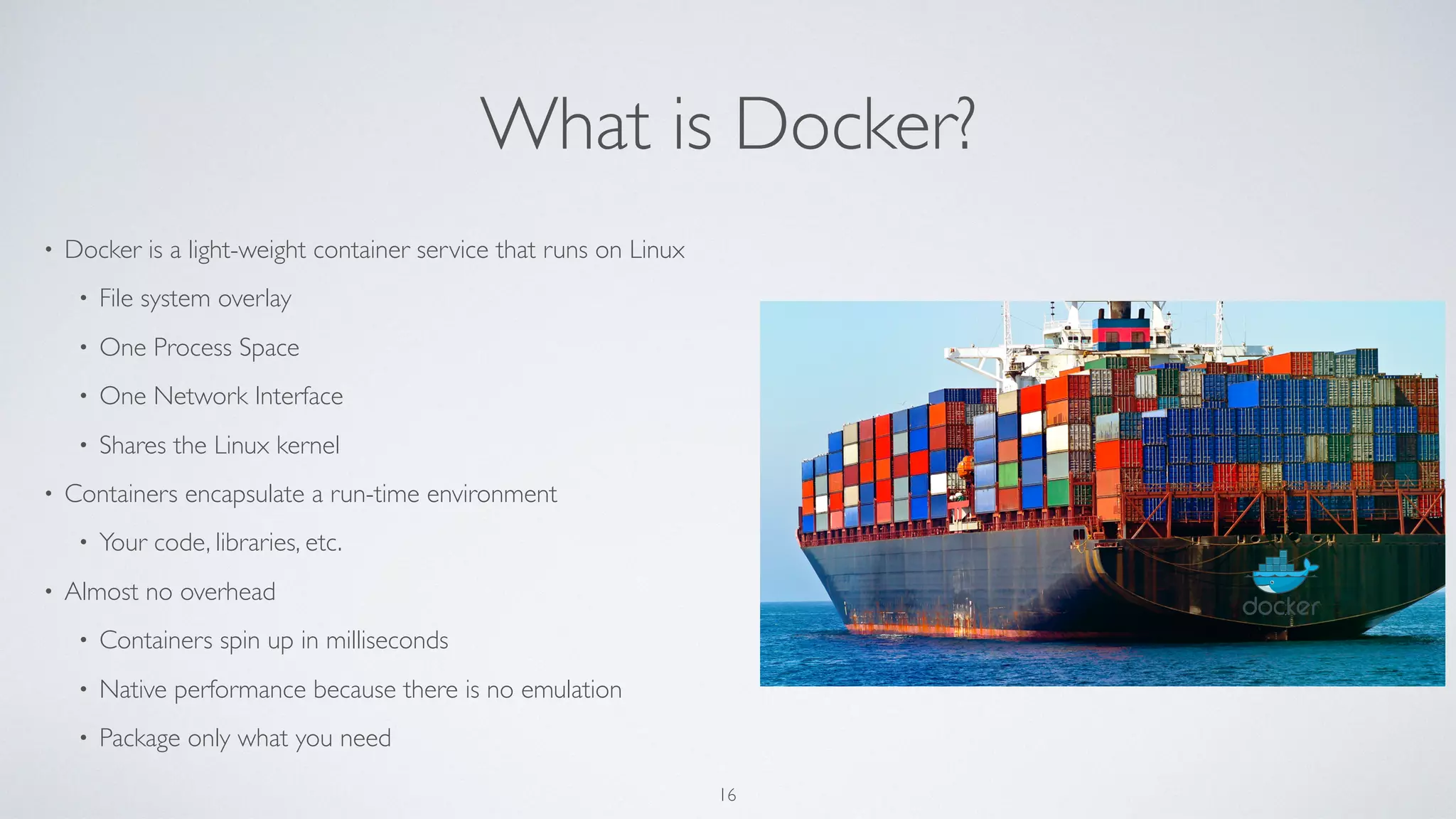 What is Docker?
• Docker is a light-weight container service that runs on Linux
• File system overlay
• One Process Space
• One Network Interface
• Shares the Linux kernel
• Containers encapsulate a run-time environment
• Your code, libraries, etc.
• Almost no overhead
• Containers spin up in milliseconds
• Native performance because there is no emulation
• Package only what you need
16
 