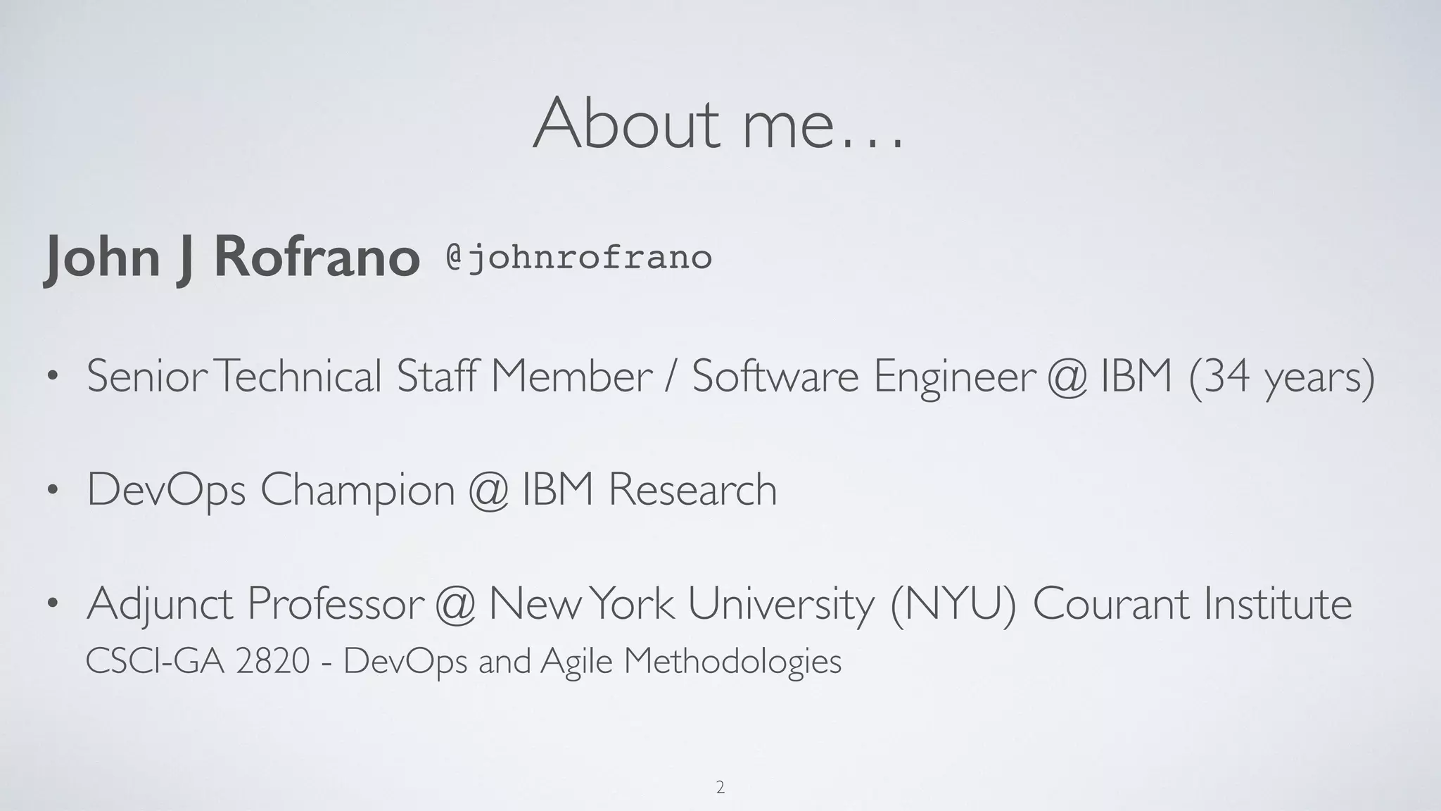 About me…
• SeniorTechnical Staff Member / Software Engineer @ IBM (34 years)
• DevOps Champion @ IBM Research
• Adjunct Professor @ NewYork University (NYU) Courant Institute
John J Rofrano
2
CSCI-GA 2820 - DevOps and Agile Methodologies
@johnrofrano
 