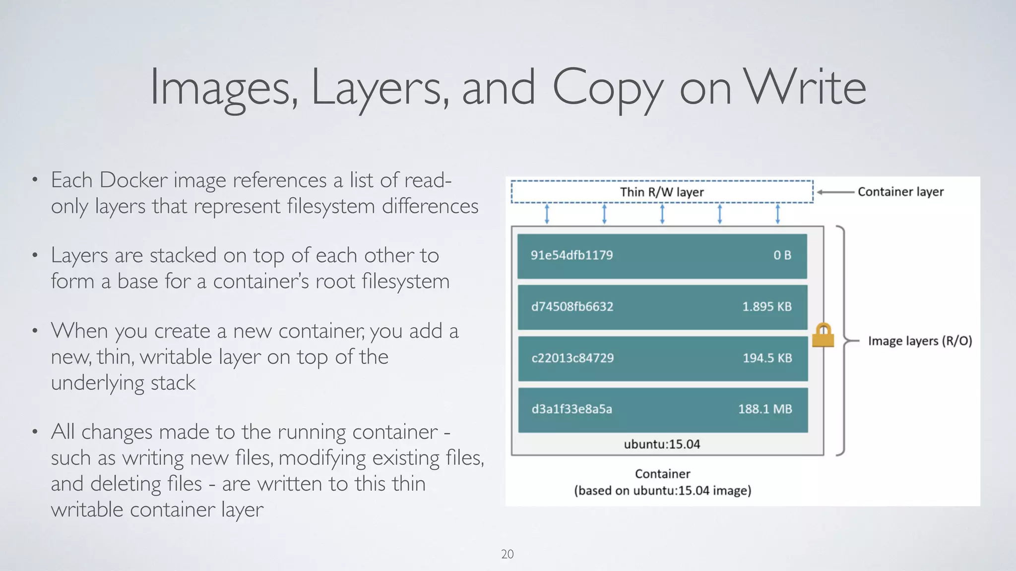 Images, Layers, and Copy on Write
• Each Docker image references a list of read-
only layers that represent ﬁlesystem differences
• Layers are stacked on top of each other to
form a base for a container’s root ﬁlesystem
• When you create a new container, you add a
new, thin, writable layer on top of the
underlying stack
• All changes made to the running container -
such as writing new ﬁles, modifying existing ﬁles,
and deleting ﬁles - are written to this thin
writable container layer
20
 
