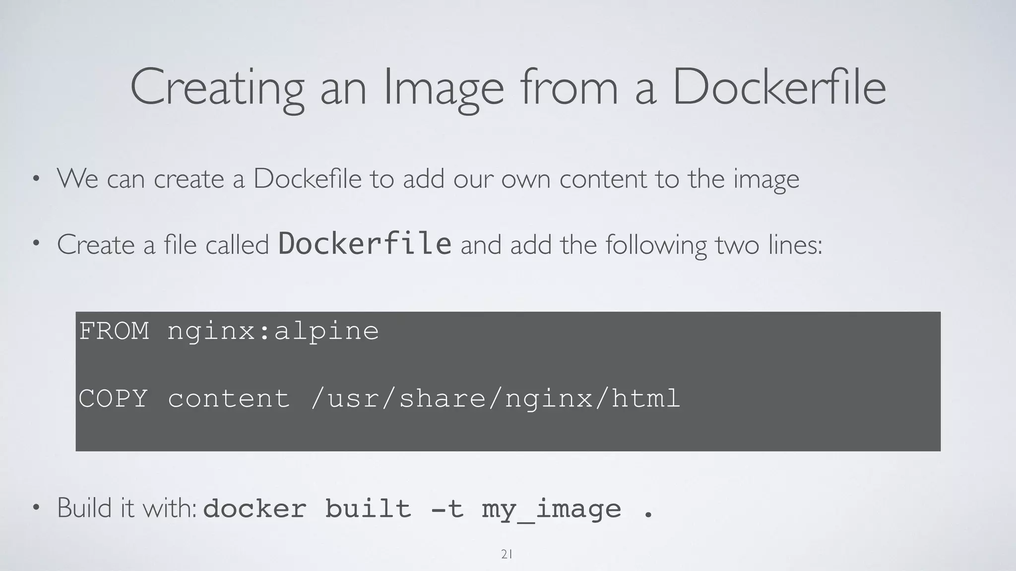 Creating an Image from a Dockerﬁle
• We can create a Dockeﬁle to add our own content to the image
• Create a ﬁle called Dockerfile and add the following two lines: 
 
 
 
 
 
• Build it with: docker built -t my_image .
FROM nginx:alpine
 
COPY content /usr/share/nginx/html
21
 