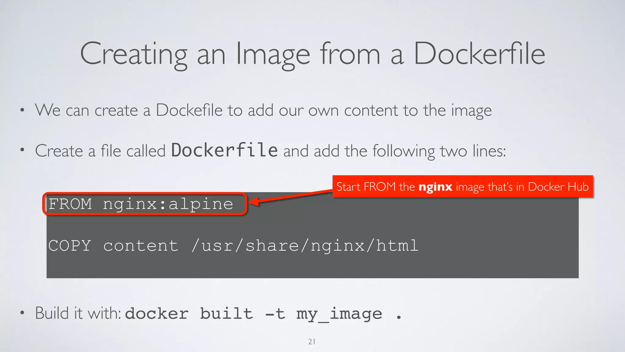 Creating an Image from a Dockerﬁle
• We can create a Dockeﬁle to add our own content to the image
• Create a ﬁle called Dockerfile and add the following two lines: 
 
 
 
 
 
• Build it with: docker built -t my_image .
FROM nginx:alpine
 
COPY content /usr/share/nginx/html
Start FROM the nginx image that’s in Docker Hub
21
 