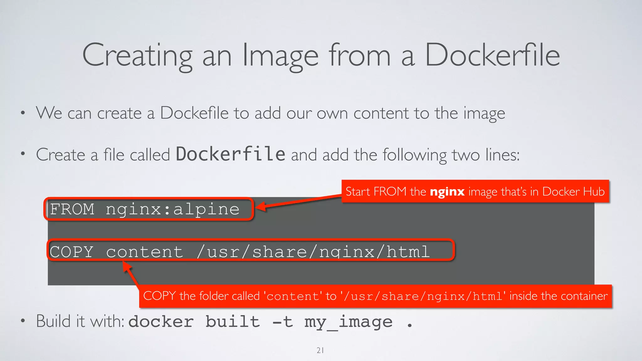 Creating an Image from a Dockerﬁle
• We can create a Dockeﬁle to add our own content to the image
• Create a ﬁle called Dockerfile and add the following two lines: 
 
 
 
 
 
• Build it with: docker built -t my_image .
FROM nginx:alpine
 
COPY content /usr/share/nginx/html
Start FROM the nginx image that’s in Docker Hub
COPY the folder called 'content' to '/usr/share/nginx/html' inside the container
21
 