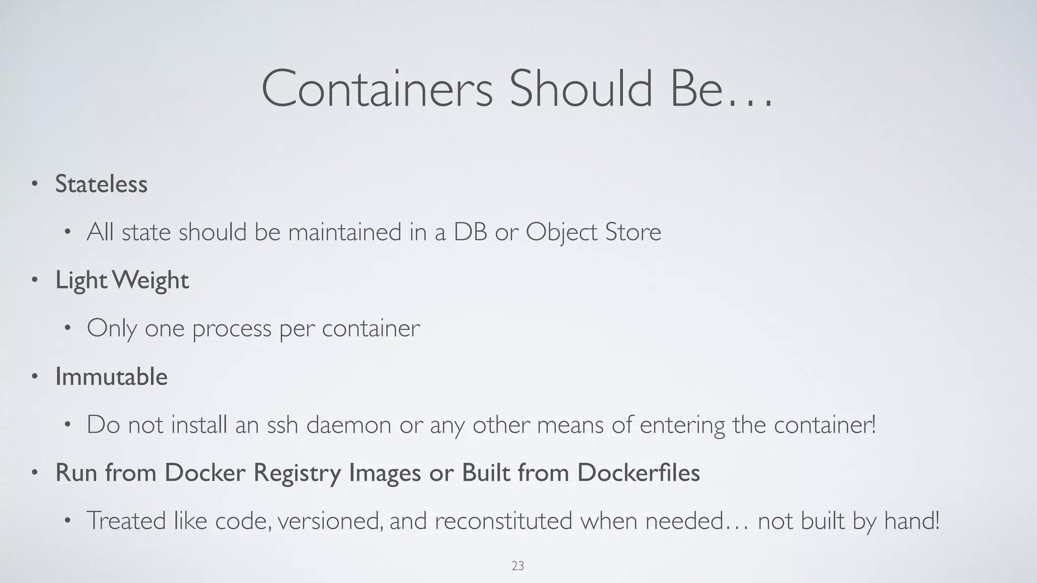 Containers Should Be…
• Stateless
• All state should be maintained in a DB or Object Store
• Light Weight
• Only one process per container
• Immutable
• Do not install an ssh daemon or any other means of entering the container!
• Run from Docker Registry Images or Built from Dockerﬁles
• Treated like code, versioned, and reconstituted when needed… not built by hand!
23
 