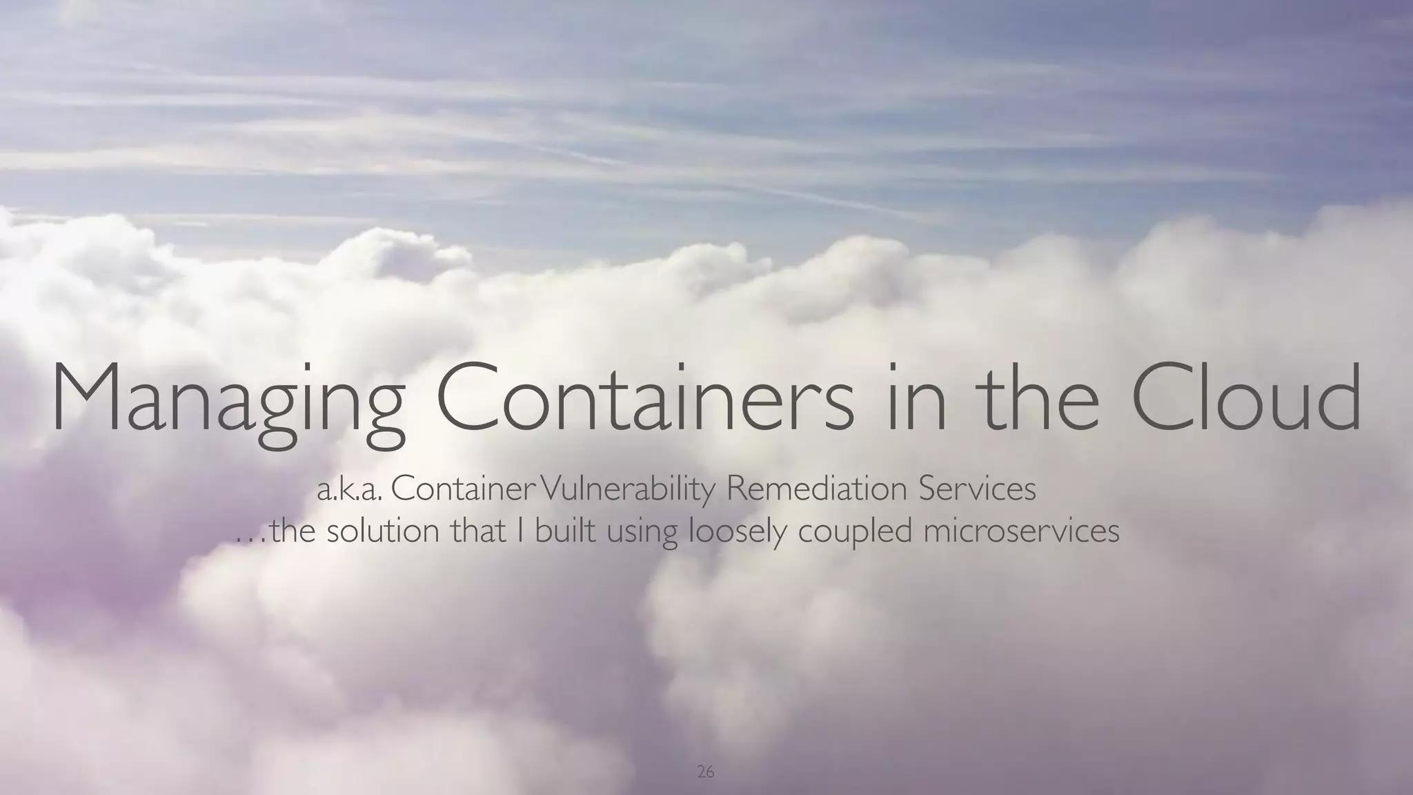 Managing Containers in the Cloud
26
a.k.a. ContainerVulnerability Remediation Services
…the solution that I built using loosely coupled microservices
 