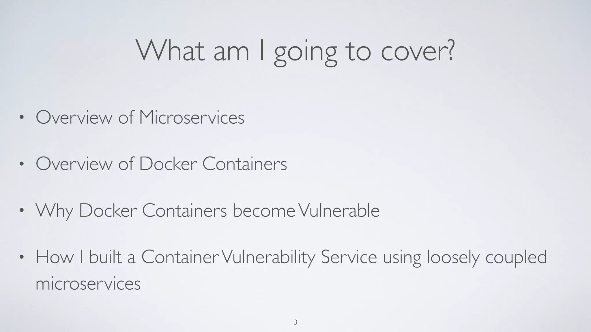 What am I going to cover?
• Overview of Microservices
• Overview of Docker Containers
• Why Docker Containers becomeVulnerable
• How I built a ContainerVulnerability Service using loosely coupled
microservices
3
 