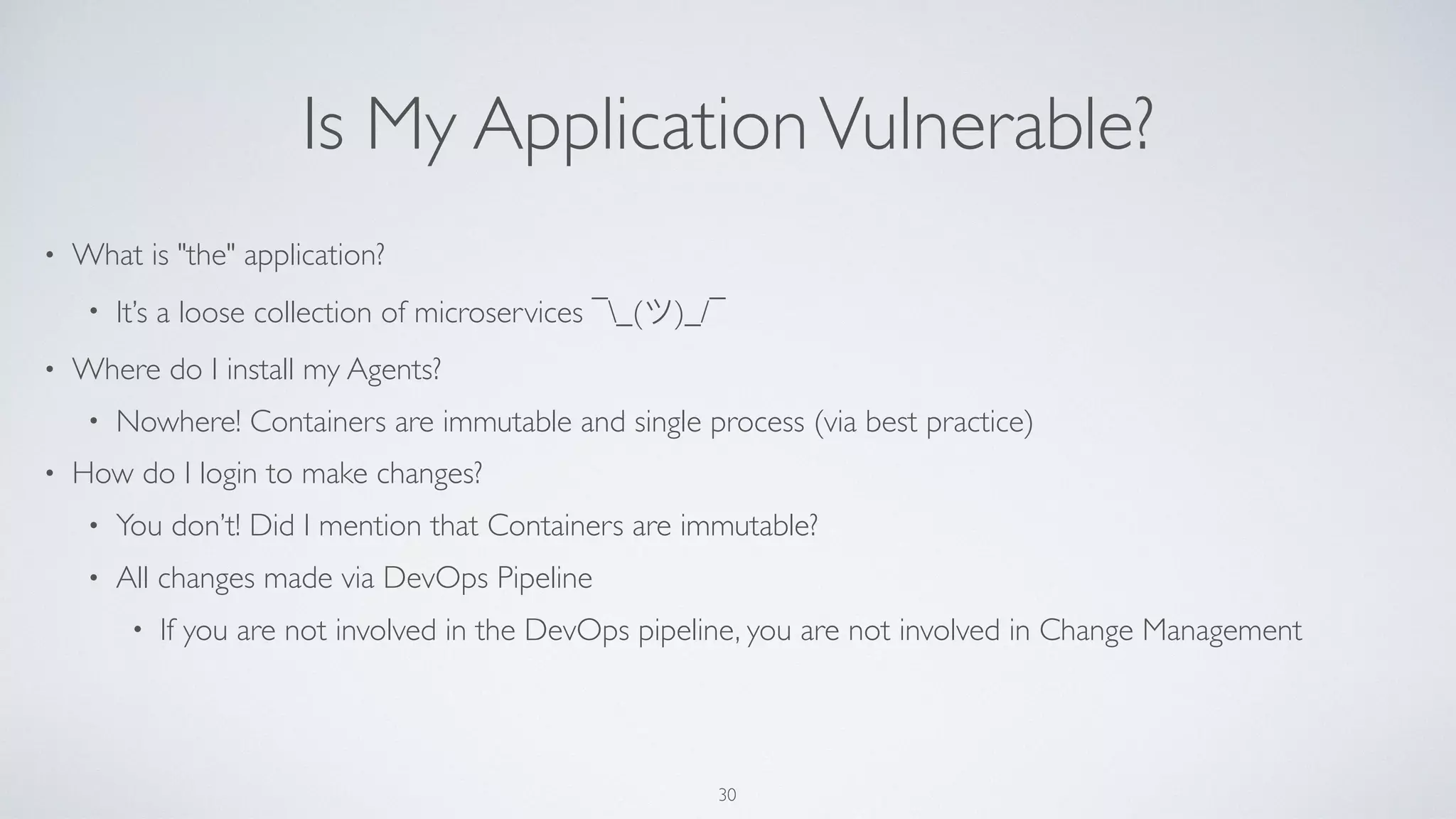 Is My ApplicationVulnerable?
• What is "the" application?
• It’s a loose collection of microservices ¯_(ツ)_/¯
• Where do I install my Agents?
• Nowhere! Containers are immutable and single process (via best practice)
• How do I login to make changes?
• You don’t! Did I mention that Containers are immutable?
• All changes made via DevOps Pipeline
• If you are not involved in the DevOps pipeline, you are not involved in Change Management
30
 