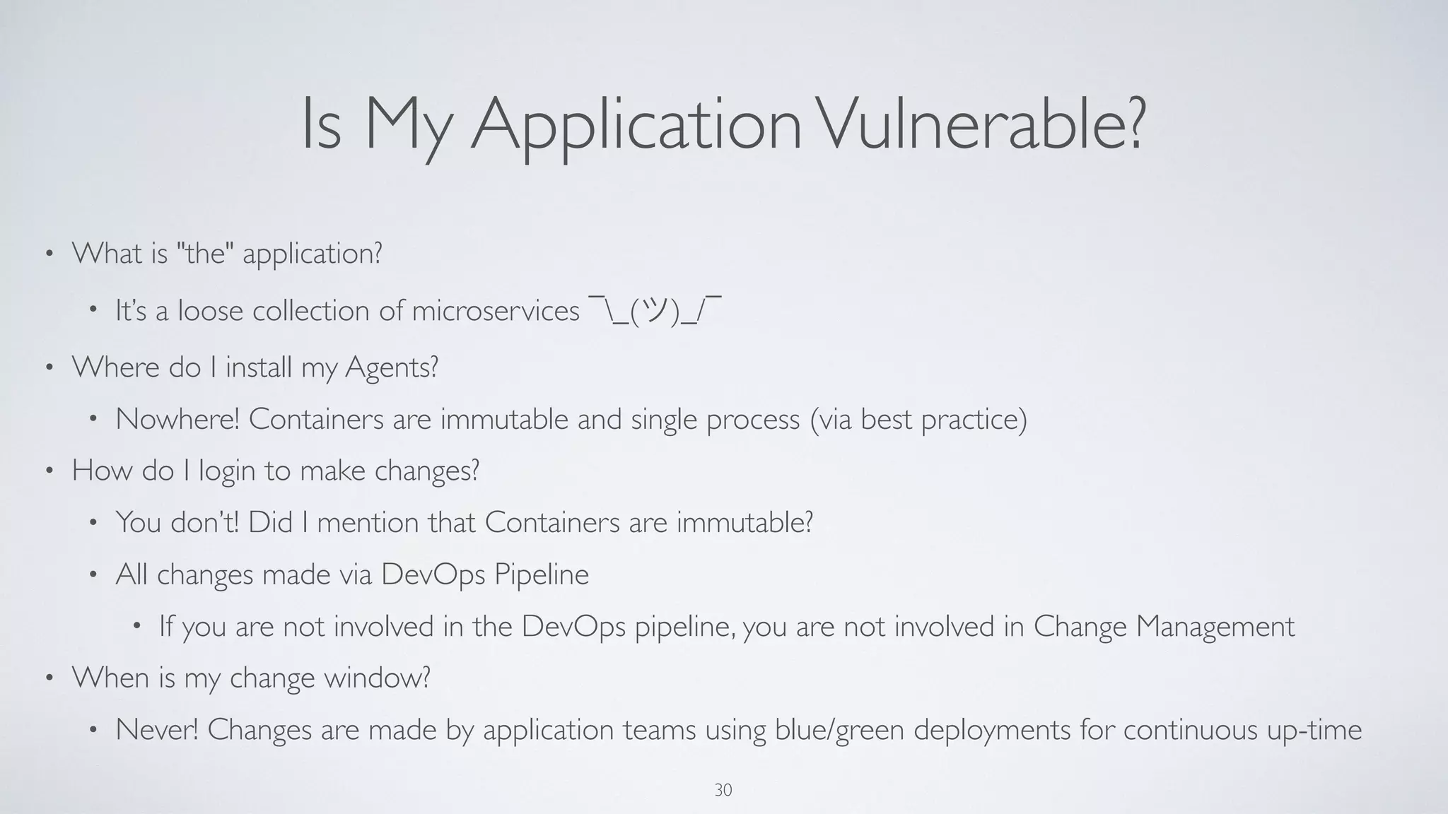 Is My ApplicationVulnerable?
• What is "the" application?
• It’s a loose collection of microservices ¯_(ツ)_/¯
• Where do I install my Agents?
• Nowhere! Containers are immutable and single process (via best practice)
• How do I login to make changes?
• You don’t! Did I mention that Containers are immutable?
• All changes made via DevOps Pipeline
• If you are not involved in the DevOps pipeline, you are not involved in Change Management
• When is my change window?
• Never! Changes are made by application teams using blue/green deployments for continuous up-time
30
 