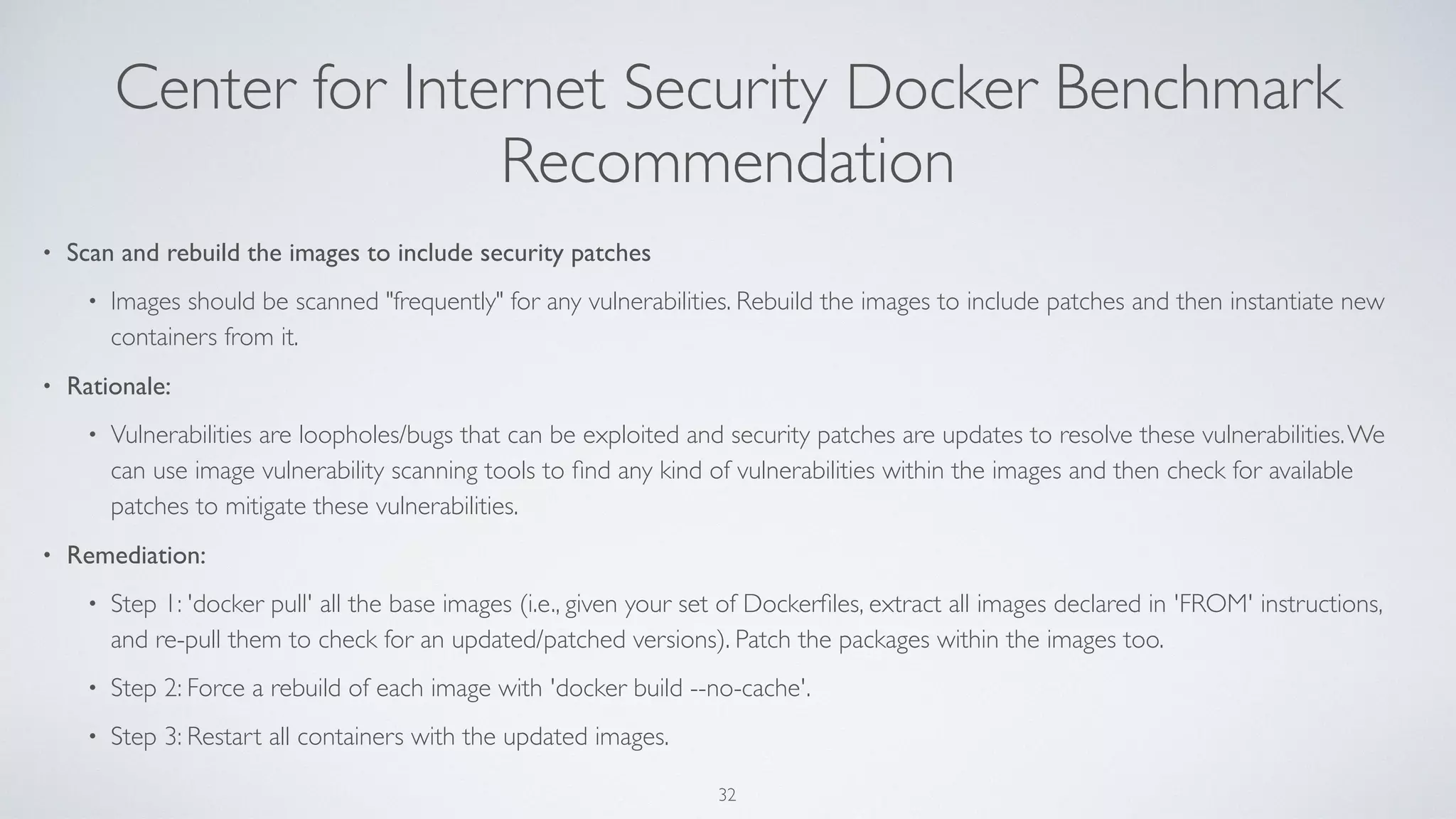 Center for Internet Security Docker Benchmark
Recommendation
• Scan and rebuild the images to include security patches
• Images should be scanned "frequently" for any vulnerabilities. Rebuild the images to include patches and then instantiate new
containers from it.
• Rationale:
• Vulnerabilities are loopholes/bugs that can be exploited and security patches are updates to resolve these vulnerabilities.We
can use image vulnerability scanning tools to ﬁnd any kind of vulnerabilities within the images and then check for available
patches to mitigate these vulnerabilities.
• Remediation:
• Step 1: 'docker pull' all the base images (i.e., given your set of Dockerﬁles, extract all images declared in 'FROM' instructions,
and re-pull them to check for an updated/patched versions). Patch the packages within the images too.
• Step 2: Force a rebuild of each image with 'docker build --no-cache'.
• Step 3: Restart all containers with the updated images.
32
 