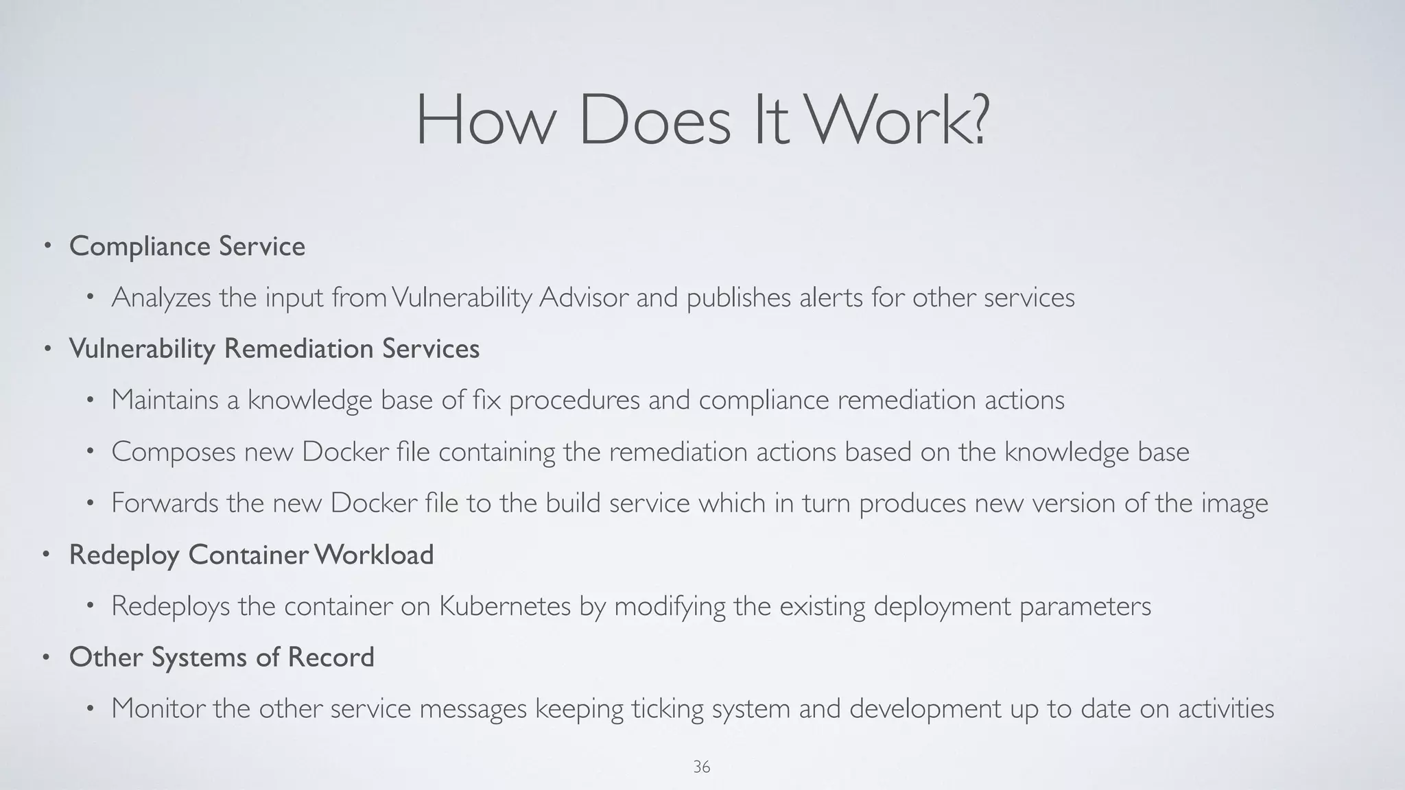 How Does It Work?
• Compliance Service
• Analyzes the input fromVulnerability Advisor and publishes alerts for other services
• Vulnerability Remediation Services
• Maintains a knowledge base of ﬁx procedures and compliance remediation actions
• Composes new Docker ﬁle containing the remediation actions based on the knowledge base
• Forwards the new Docker ﬁle to the build service which in turn produces new version of the image
• Redeploy Container Workload
• Redeploys the container on Kubernetes by modifying the existing deployment parameters
• Other Systems of Record
• Monitor the other service messages keeping ticking system and development up to date on activities
36
 