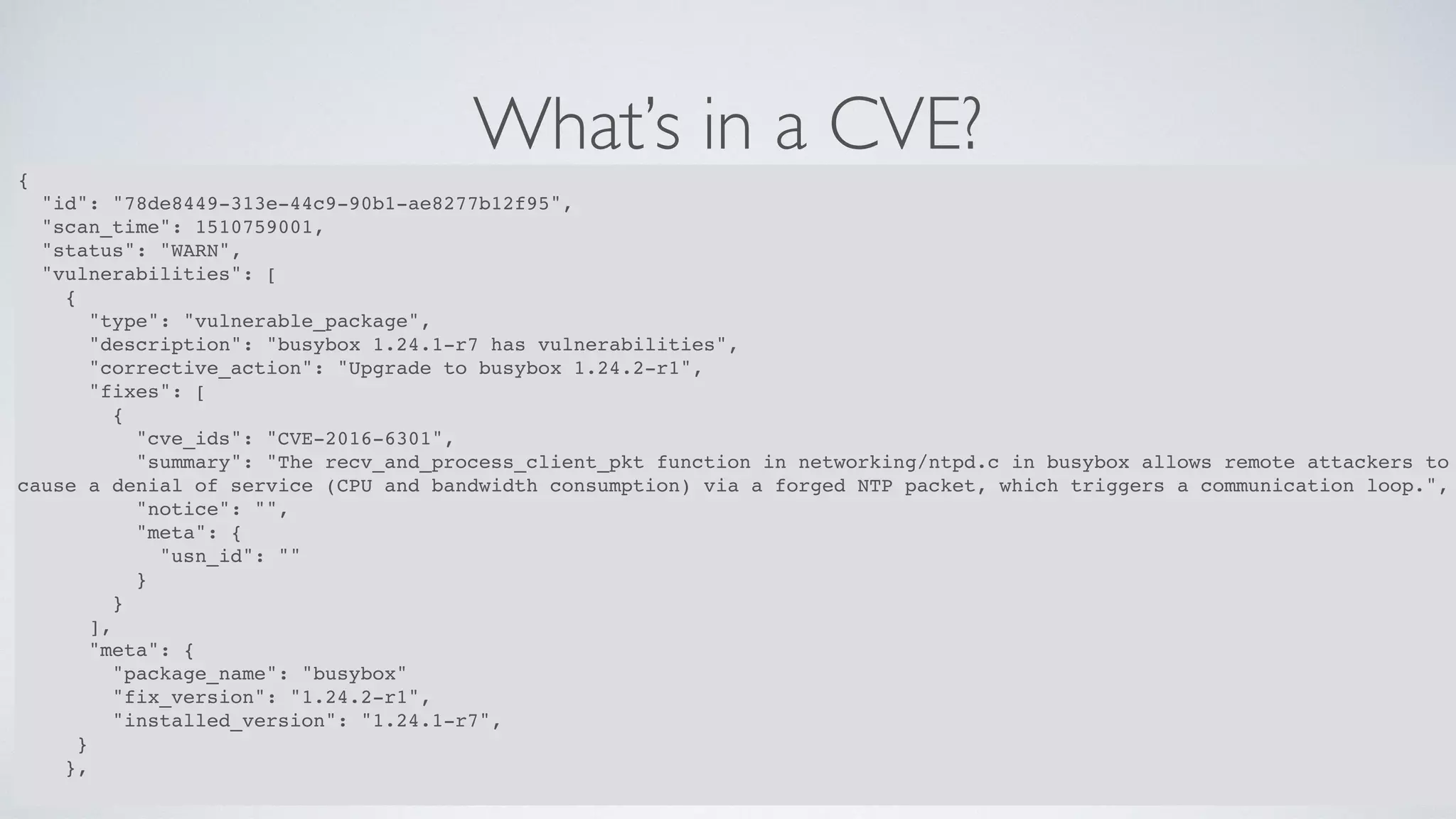 What’s in a CVE?
37
{
"id": "78de8449-313e-44c9-90b1-ae8277b12f95",
"scan_time": 1510759001,
"status": "WARN",
"vulnerabilities": [
{
"type": "vulnerable_package",
"description": "busybox 1.24.1-r7 has vulnerabilities",
"corrective_action": "Upgrade to busybox 1.24.2-r1",
"fixes": [
{
"cve_ids": "CVE-2016-6301",
"summary": "The recv_and_process_client_pkt function in networking/ntpd.c in busybox allows remote attackers to
cause a denial of service (CPU and bandwidth consumption) via a forged NTP packet, which triggers a communication loop.",
"notice": "",
"meta": {
"usn_id": ""
}
}
],
"meta": {
"package_name": "busybox"
"fix_version": "1.24.2-r1",
"installed_version": "1.24.1-r7",
}
},
 