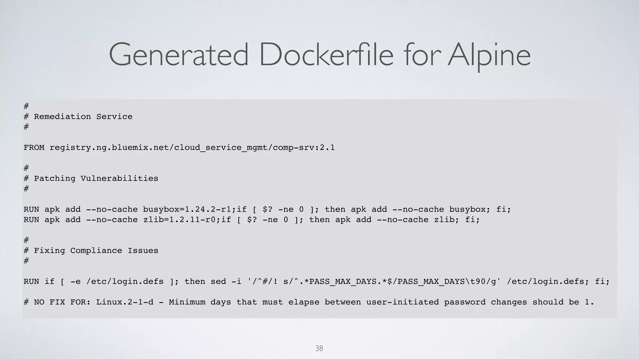 Generated Dockerﬁle for Alpine
38
#
# Remediation Service
#
FROM registry.ng.bluemix.net/cloud_service_mgmt/comp-srv:2.1
#
# Patching Vulnerabilities
#
RUN apk add --no-cache busybox=1.24.2-r1;if [ $? -ne 0 ]; then apk add --no-cache busybox; fi;
RUN apk add --no-cache zlib=1.2.11-r0;if [ $? -ne 0 ]; then apk add --no-cache zlib; fi;
#
# Fixing Compliance Issues
#
RUN if [ -e /etc/login.defs ]; then sed -i '/^#/! s/^.*PASS_MAX_DAYS.*$/PASS_MAX_DAYSt90/g' /etc/login.defs; fi;
# NO FIX FOR: Linux.2-1-d - Minimum days that must elapse between user-initiated password changes should be 1.
 