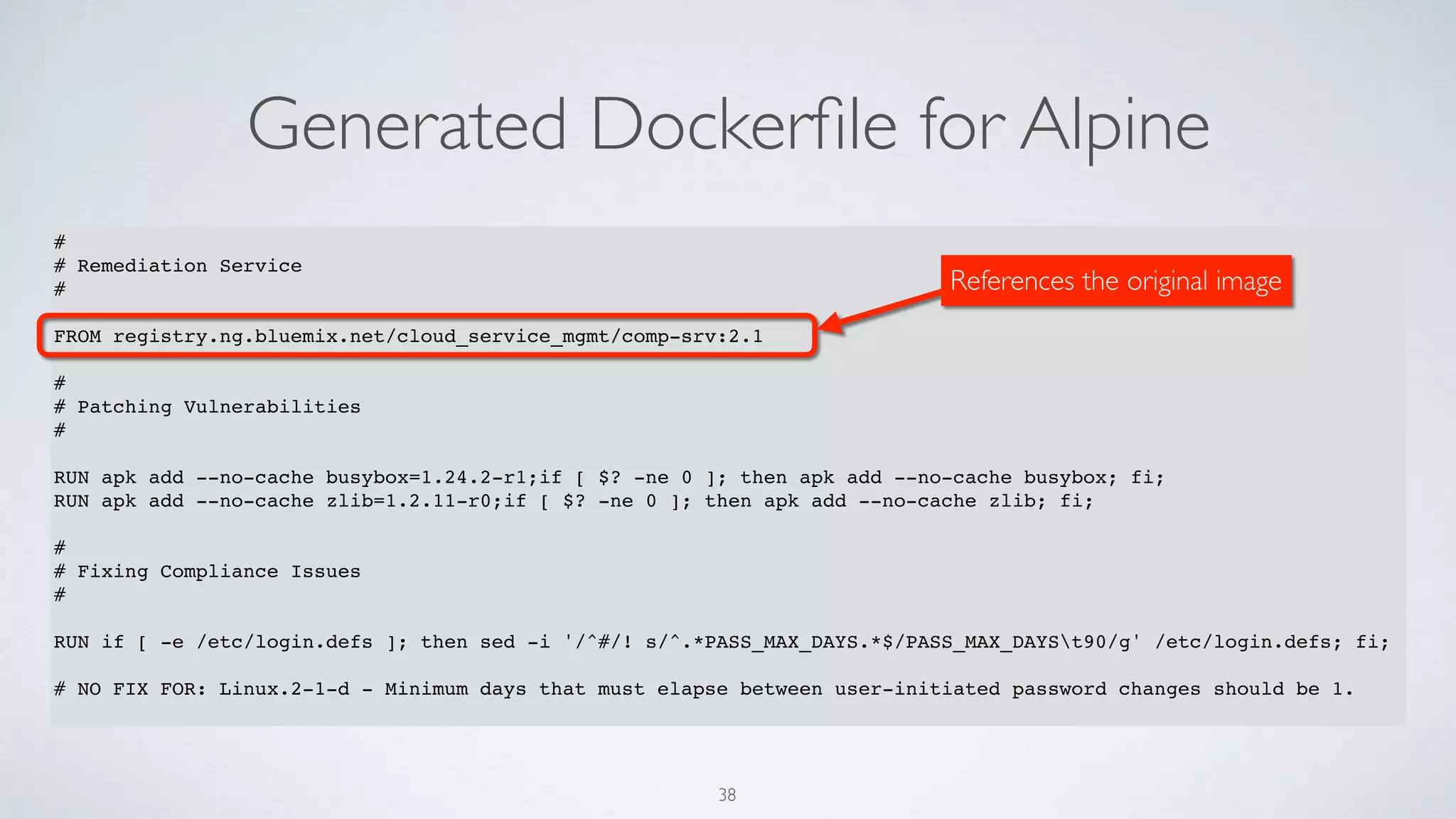 Generated Dockerﬁle for Alpine
38
#
# Remediation Service
#
FROM registry.ng.bluemix.net/cloud_service_mgmt/comp-srv:2.1
#
# Patching Vulnerabilities
#
RUN apk add --no-cache busybox=1.24.2-r1;if [ $? -ne 0 ]; then apk add --no-cache busybox; fi;
RUN apk add --no-cache zlib=1.2.11-r0;if [ $? -ne 0 ]; then apk add --no-cache zlib; fi;
#
# Fixing Compliance Issues
#
RUN if [ -e /etc/login.defs ]; then sed -i '/^#/! s/^.*PASS_MAX_DAYS.*$/PASS_MAX_DAYSt90/g' /etc/login.defs; fi;
# NO FIX FOR: Linux.2-1-d - Minimum days that must elapse between user-initiated password changes should be 1.
References the original image
 