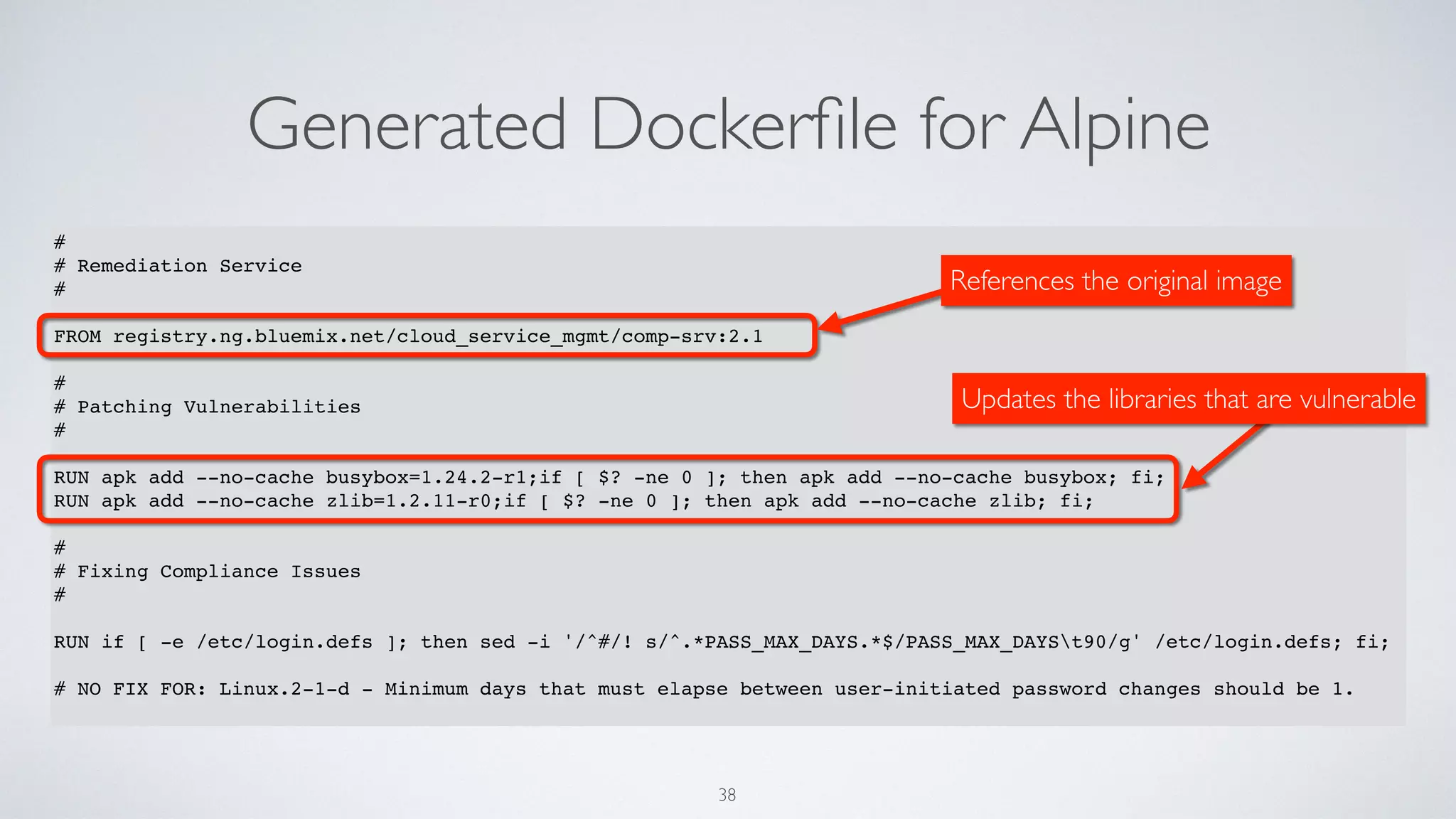 Generated Dockerﬁle for Alpine
38
#
# Remediation Service
#
FROM registry.ng.bluemix.net/cloud_service_mgmt/comp-srv:2.1
#
# Patching Vulnerabilities
#
RUN apk add --no-cache busybox=1.24.2-r1;if [ $? -ne 0 ]; then apk add --no-cache busybox; fi;
RUN apk add --no-cache zlib=1.2.11-r0;if [ $? -ne 0 ]; then apk add --no-cache zlib; fi;
#
# Fixing Compliance Issues
#
RUN if [ -e /etc/login.defs ]; then sed -i '/^#/! s/^.*PASS_MAX_DAYS.*$/PASS_MAX_DAYSt90/g' /etc/login.defs; fi;
# NO FIX FOR: Linux.2-1-d - Minimum days that must elapse between user-initiated password changes should be 1.
References the original image
Updates the libraries that are vulnerable
 