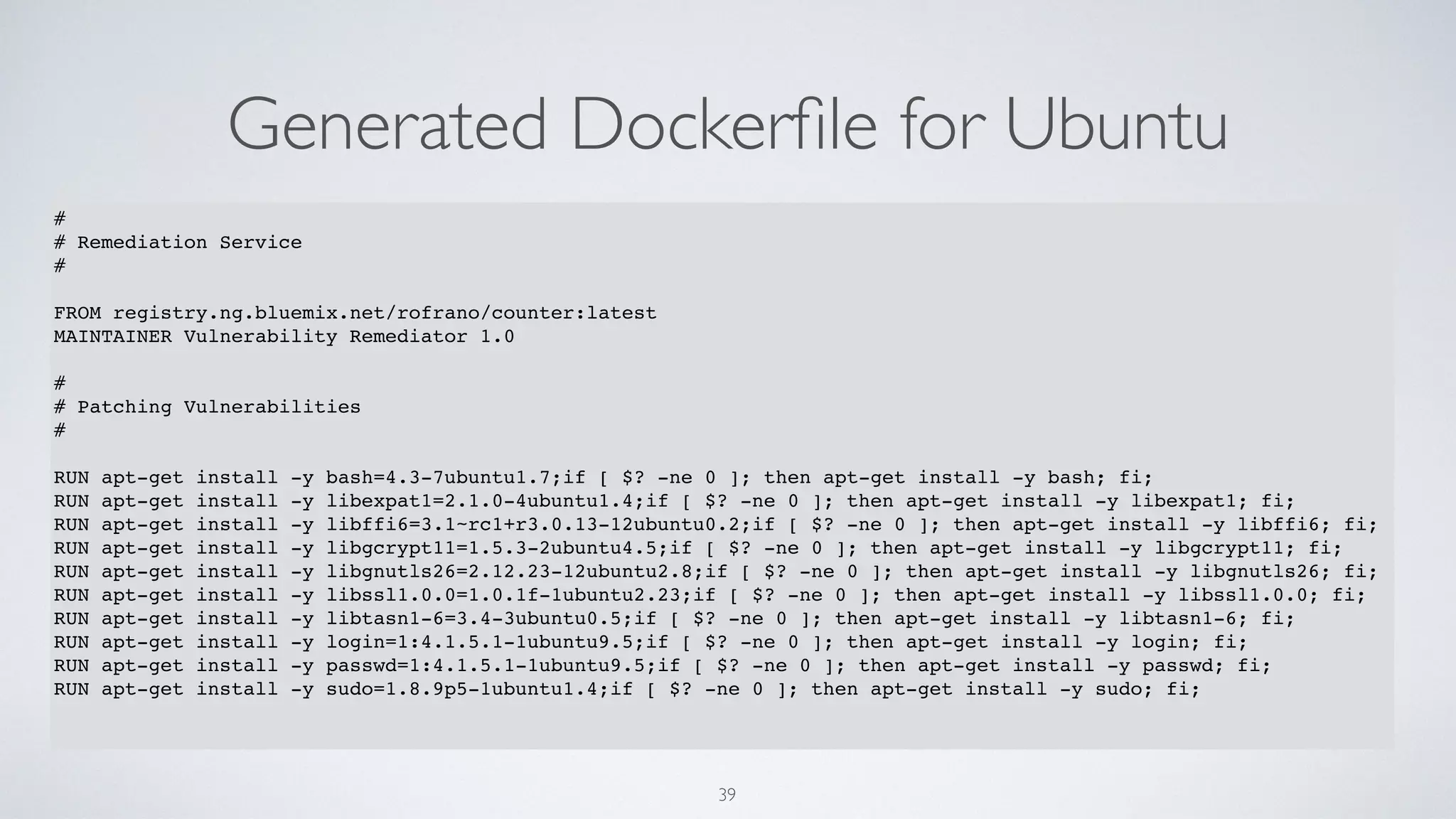 Generated Dockerﬁle for Ubuntu
39
#
# Remediation Service
#
FROM registry.ng.bluemix.net/rofrano/counter:latest
MAINTAINER Vulnerability Remediator 1.0
#
# Patching Vulnerabilities
#
RUN apt-get install -y bash=4.3-7ubuntu1.7;if [ $? -ne 0 ]; then apt-get install -y bash; fi;
RUN apt-get install -y libexpat1=2.1.0-4ubuntu1.4;if [ $? -ne 0 ]; then apt-get install -y libexpat1; fi;
RUN apt-get install -y libffi6=3.1~rc1+r3.0.13-12ubuntu0.2;if [ $? -ne 0 ]; then apt-get install -y libffi6; fi;
RUN apt-get install -y libgcrypt11=1.5.3-2ubuntu4.5;if [ $? -ne 0 ]; then apt-get install -y libgcrypt11; fi;
RUN apt-get install -y libgnutls26=2.12.23-12ubuntu2.8;if [ $? -ne 0 ]; then apt-get install -y libgnutls26; fi;
RUN apt-get install -y libssl1.0.0=1.0.1f-1ubuntu2.23;if [ $? -ne 0 ]; then apt-get install -y libssl1.0.0; fi;
RUN apt-get install -y libtasn1-6=3.4-3ubuntu0.5;if [ $? -ne 0 ]; then apt-get install -y libtasn1-6; fi;
RUN apt-get install -y login=1:4.1.5.1-1ubuntu9.5;if [ $? -ne 0 ]; then apt-get install -y login; fi;
RUN apt-get install -y passwd=1:4.1.5.1-1ubuntu9.5;if [ $? -ne 0 ]; then apt-get install -y passwd; fi;
RUN apt-get install -y sudo=1.8.9p5-1ubuntu1.4;if [ $? -ne 0 ]; then apt-get install -y sudo; fi;
 