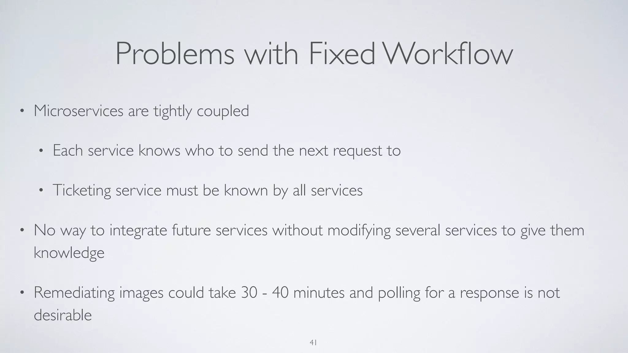 Problems with Fixed Workﬂow
• Microservices are tightly coupled
• Each service knows who to send the next request to
• Ticketing service must be known by all services
• No way to integrate future services without modifying several services to give them
knowledge
• Remediating images could take 30 - 40 minutes and polling for a response is not
desirable
41
 