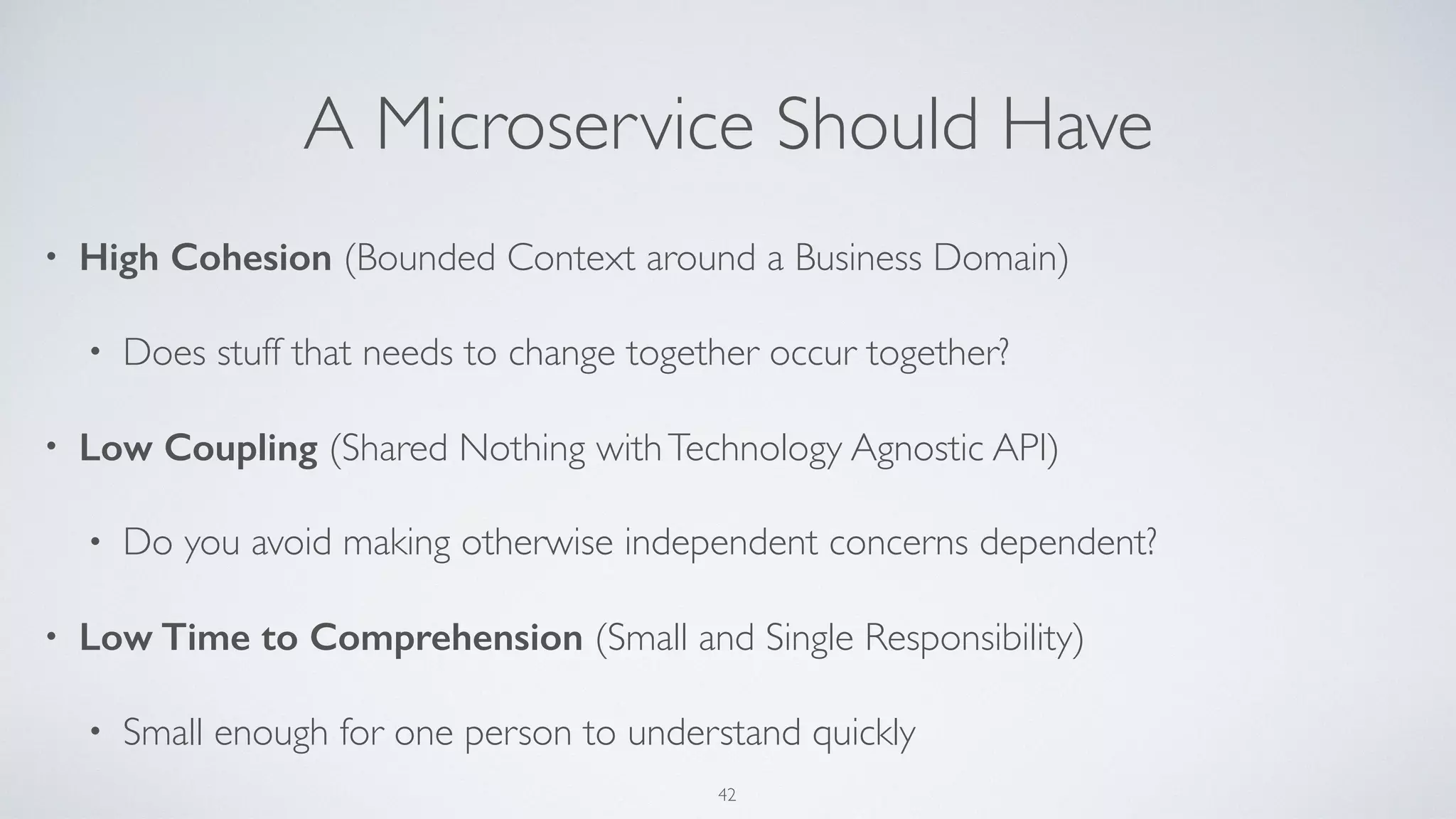 A Microservice Should Have
• High Cohesion (Bounded Context around a Business Domain)
• Does stuff that needs to change together occur together?
• Low Coupling (Shared Nothing withTechnology Agnostic API)
• Do you avoid making otherwise independent concerns dependent?
• Low Time to Comprehension (Small and Single Responsibility)
• Small enough for one person to understand quickly
42
 