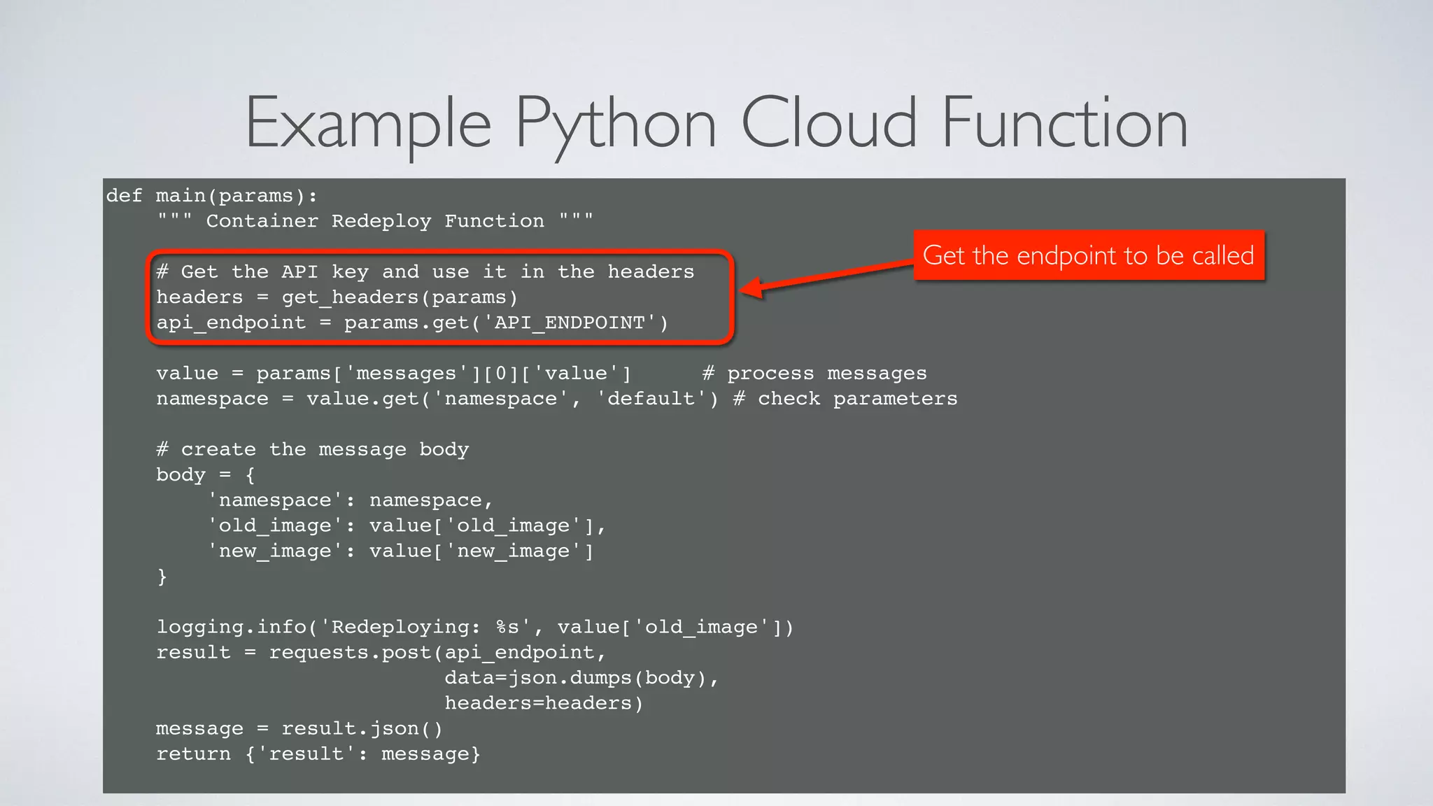 Example Python Cloud Function
47
def main(params):
""" Container Redeploy Function """
# Get the API key and use it in the headers
headers = get_headers(params)
api_endpoint = params.get('API_ENDPOINT')
value = params['messages'][0]['value'] # process messages
namespace = value.get('namespace', 'default') # check parameters
# create the message body
body = {
'namespace': namespace,
'old_image': value['old_image'],
'new_image': value['new_image']
}
logging.info('Redeploying: %s', value['old_image'])
result = requests.post(api_endpoint,
data=json.dumps(body),
headers=headers)
message = result.json()
return {'result': message}
Get the endpoint to be called
 