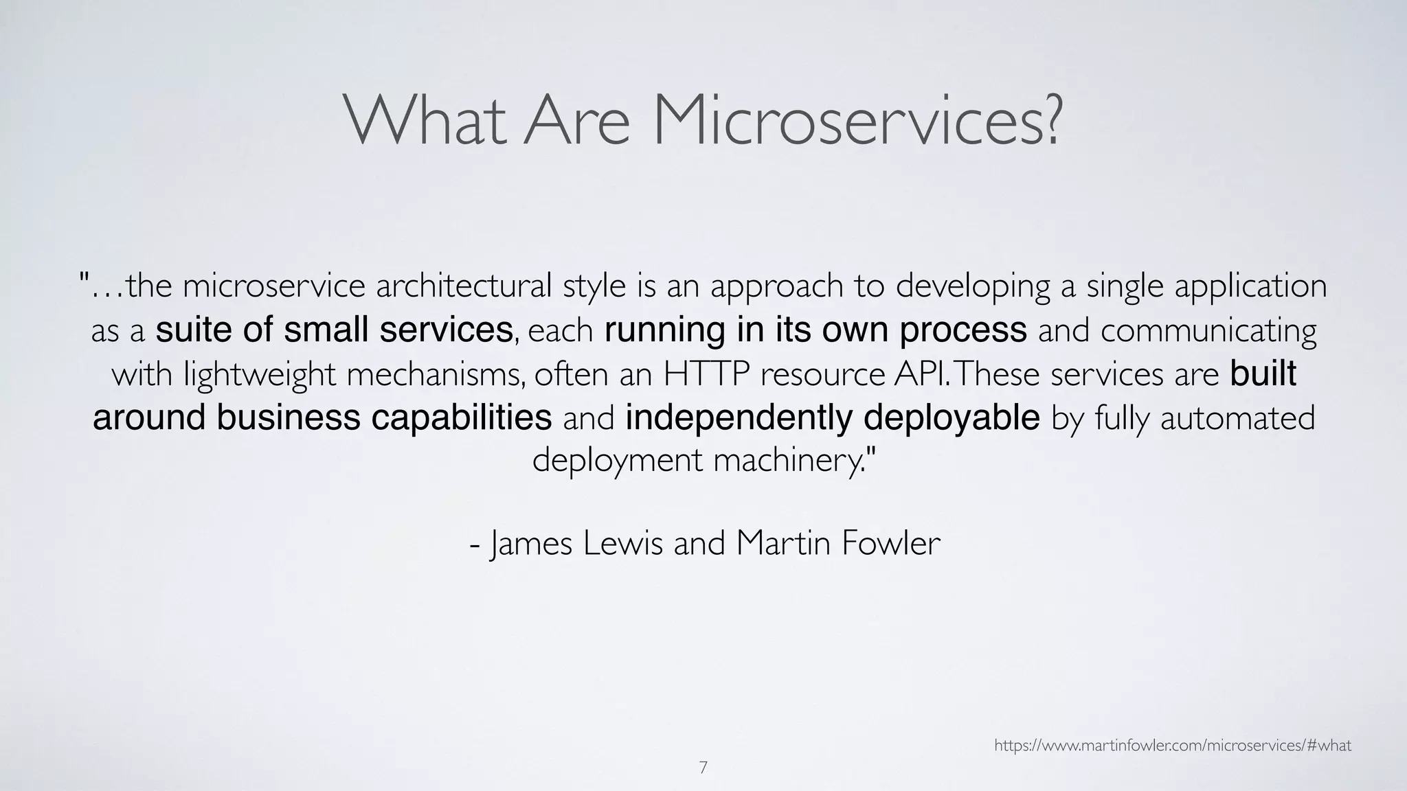 What Are Microservices?
"…the microservice architectural style is an approach to developing a single application
as a suite of small services, each running in its own process and communicating
with lightweight mechanisms, often an HTTP resource API.These services are built
around business capabilities and independently deployable by fully automated
deployment machinery."
- James Lewis and Martin Fowler
https://www.martinfowler.com/microservices/#what
7
 