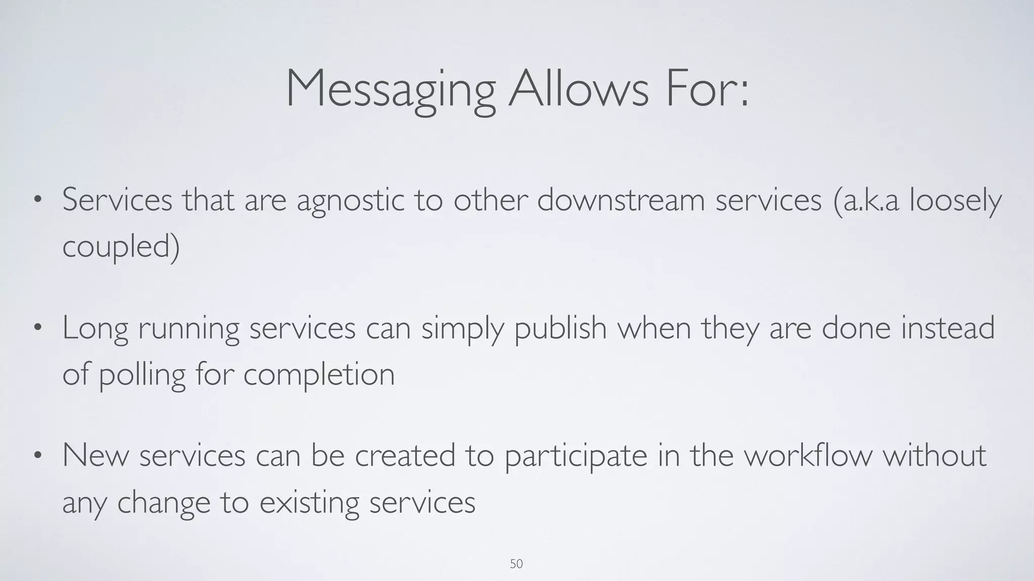 Messaging Allows For:
• Services that are agnostic to other downstream services (a.k.a loosely
coupled)
• Long running services can simply publish when they are done instead
of polling for completion
• New services can be created to participate in the workﬂow without
any change to existing services
50
 
