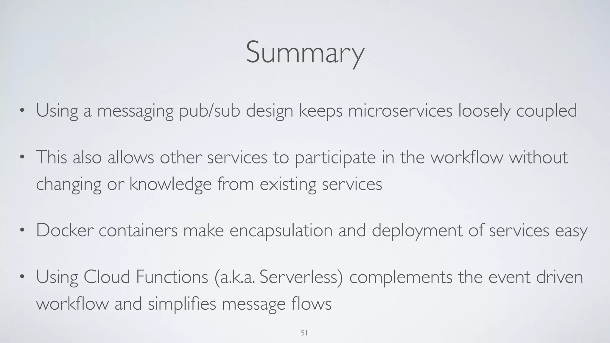 Summary
• Using a messaging pub/sub design keeps microservices loosely coupled
• This also allows other services to participate in the workﬂow without
changing or knowledge from existing services
• Docker containers make encapsulation and deployment of services easy
• Using Cloud Functions (a.k.a. Serverless) complements the event driven
workﬂow and simpliﬁes message ﬂows
51
 