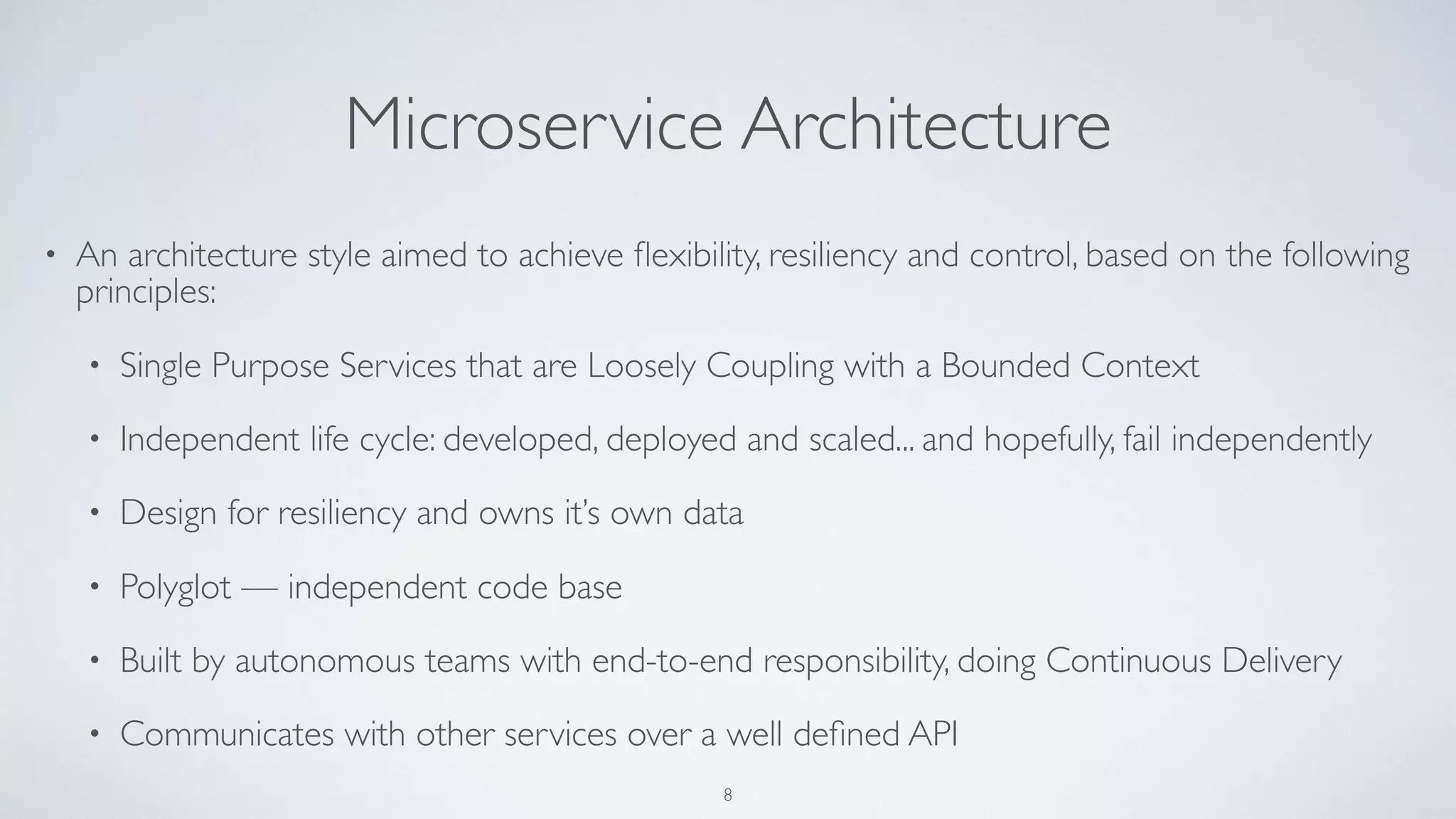 Microservice Architecture
• An architecture style aimed to achieve ﬂexibility, resiliency and control, based on the following
principles:
• Single Purpose Services that are Loosely Coupling with a Bounded Context
• Independent life cycle: developed, deployed and scaled... and hopefully, fail independently
• Design for resiliency and owns it’s own data
• Polyglot — independent code base
• Built by autonomous teams with end-to-end responsibility, doing Continuous Delivery
• Communicates with other services over a well deﬁned API
8
 