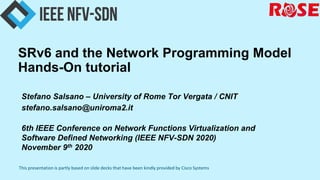 This presentation is partly based on slide decks that have been kindly provided by Cisco Systems
SRv6 and the Network Programming Model
Hands-On tutorial
Stefano Salsano – University of Rome Tor Vergata / CNIT
stefano.salsano@uniroma2.it
6th IEEE Conference on Network Functions Virtualization and
Software Defined Networking (IEEE NFV-SDN 2020)
November 9th 2020
 