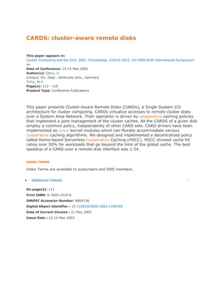 CARDS: cluster-aware remote disks


This paper appears in:
Cluster Computing and the Grid, 2003. Proceedings. CCGrid 2003. 3rd IEEE/ACM International Symposium
on
Date of Conference: 12-15 May 2003
Author(s): Olaru, V.
Comput. Sci. Dept., Karlsruhe Univ., Germany
Tichy, W.F.
Page(s): 112 - 119
Product Type: Conference Publications




This paper presents Cluster-Aware Remote Disks (CARDs), a Single System I/O
architecture for cluster computing. CARDs virtualize accesses to remote cluster disks
over a System Area Network. Their operation is driven by cooperative caching policies
that implement a joint management of the cluster caches. All the CARDS of a given disk
employ a common policy, independently of other CARD sets. CARD drivers have been
implemented as Linux kernel modules which can flexibly accommodate various
cooperative caching algorithms. We designed and implemented a decentralized policy
called Home-based Serverless Cooperative Caching (HSCC). HSCC showed cache hit
ratios over 50% for workloads that go beyond the limit of the global cache. The best
speedup of a CARD over a remote disk interface was 1.54.


INDEX TERMS

Index Terms are available to subscribers and IEEE members.


   Additional Details

On page(s): 112
Print ISBN: 0-7695-1919-9
INSPEC Accession Number: 8064738
Digital Object Identifier : 10.1109/CCGRID.2003.1199359
Date of Current Version : 21 May 2003
Issue Date : 12-15 May 2003
 