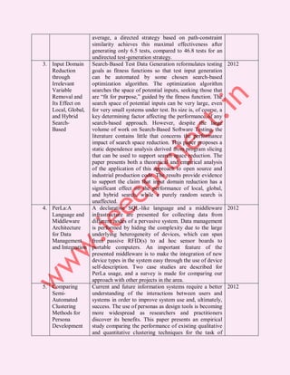 average, a directed strategy based on path-constraint
                   similarity achieves this maximal effectiveness after
                   generating only 6.5 tests, compared to 46.8 tests for an
                   undirected test-generation strategy.
3. Input Domain Search-Based Test Data Generation reformulates testing 2012
   Reduction       goals as fitness functions so that test input generation
   through         can be automated by some chosen search-based
   Irrelevant      optimization algorithm. The optimization algorithm
   Variable        searches the space of potential inputs, seeking those that
   Removal and     are “fit for purpose,” guided by the fitness function. The
   Its Effect on   search space of potential inputs can be very large, even
   Local, Global, for very small systems under test. Its size is, of course, a
   and Hybrid      key determining factor affecting the performance of any
   Search-         search-based approach. However, despite the large
   Based           volume of work on Search-Based Software Testing, the
                   literature contains little that concerns the performance
                   impact of search space reduction. This paper proposes a
                   static dependence analysis derived from program slicing
                   that can be used to support search space reduction. The
                   paper presents both a theoretical and empirical analysis
                   of the application of this approach to open source and
                   industrial production code. The results provide evidence
                   to support the claim that input domain reduction has a
                   significant effect on the performance of local, global,
                   and hybrid search, while a purely random search is
                   unaffected.
4. PerLa:A         A declarative SQL-like language and a middleware 2012
   Language and infrastructure are presented for collecting data from
   Middleware      different nodes of a pervasive system. Data management
   Architecture    is performed by hiding the complexity due to the large
   for Data        underlying heterogeneity of devices, which can span
   Management      from passive RFID(s) to ad hoc sensor boards to
   and Integration portable computers. An important feature of the
                   presented middleware is to make the integration of new
                   device types in the system easy through the use of device
                   self-description. Two case studies are described for
                   PerLa usage, and a survey is made for comparing our
                   approach with other projects in the area.
5. Comparing       Current and future information systems require a better 2012
   Semi-           understanding of the interactions between users and
   Automated       systems in order to improve system use and, ultimately,
   Clustering      success. The use of personas as design tools is becoming
   Methods for     more widespread as researchers and practitioners
   Persona         discover its benefits. This paper presents an empirical
   Development     study comparing the performance of existing qualitative
                   and quantitative clustering techniques for the task of
 