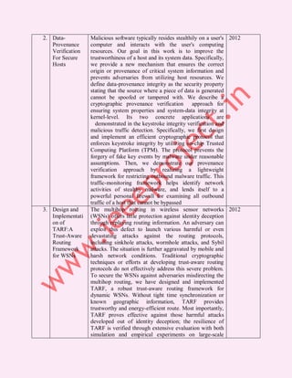 2. Data-          Malicious software typically resides stealthily on a user's 2012
   Provenance     computer and interacts with the user's computing
   Verification   resources. Our goal in this work is to improve the
   For Secure     trustworthiness of a host and its system data. Specifically,
   Hosts          we provide a new mechanism that ensures the correct
                  origin or provenance of critical system information and
                  prevents adversaries from utilizing host resources. We
                  define data-provenance integrity as the security property
                  stating that the source where a piece of data is generated
                  cannot be spoofed or tampered with. We describe a
                  cryptographic provenance verification approach for
                  ensuring system properties and system-data integrity at
                  kernel-level. Its two concrete applications are
                    demonstrated in the keystroke integrity verification and
                  malicious traffic detection. Specifically, we first design
                  and implement an efficient cryptographic protocol that
                  enforces keystroke integrity by utilizing on-chip Trusted
                  Computing Platform (TPM). The protocol prevents the
                  forgery of fake key events by malware under reasonable
                  assumptions. Then, we demonstrate our provenance
                  verification approach by realizing a lightweight
                  framework for restricting outbound malware traffic. This
                  traffic-monitoring framework helps identify network
                  activities of stealthy malware, and lends itself to a
                  powerful personal firewall for examining all outbound
                  traffic of a host that cannot be bypassed
3. Design and     The multihop routing in wireless sensor networks 2012
   Implementati   (WSNs) offers little protection against identity deception
   on of          through replaying routing information. An adversary can
   TARF:A         exploit this defect to launch various harmful or even
   Trust-Aware    devastating attacks against the routing protocols,
   Routing        including sinkhole attacks, wormhole attacks, and Sybil
   Framework      attacks. The situation is further aggravated by mobile and
   for WSNs       harsh network conditions. Traditional cryptographic
                  techniques or efforts at developing trust-aware routing
                  protocols do not effectively address this severe problem.
                  To secure the WSNs against adversaries misdirecting the
                  multihop routing, we have designed and implemented
                  TARF, a robust trust-aware routing framework for
                  dynamic WSNs. Without tight time synchronization or
                  known geographic information, TARF provides
                  trustworthy and energy-efficient route. Most importantly,
                  TARF proves effective against those harmful attacks
                  developed out of identity deception; the resilience of
                  TARF is verified through extensive evaluation with both
                  simulation and empirical experiments on large-scale
 