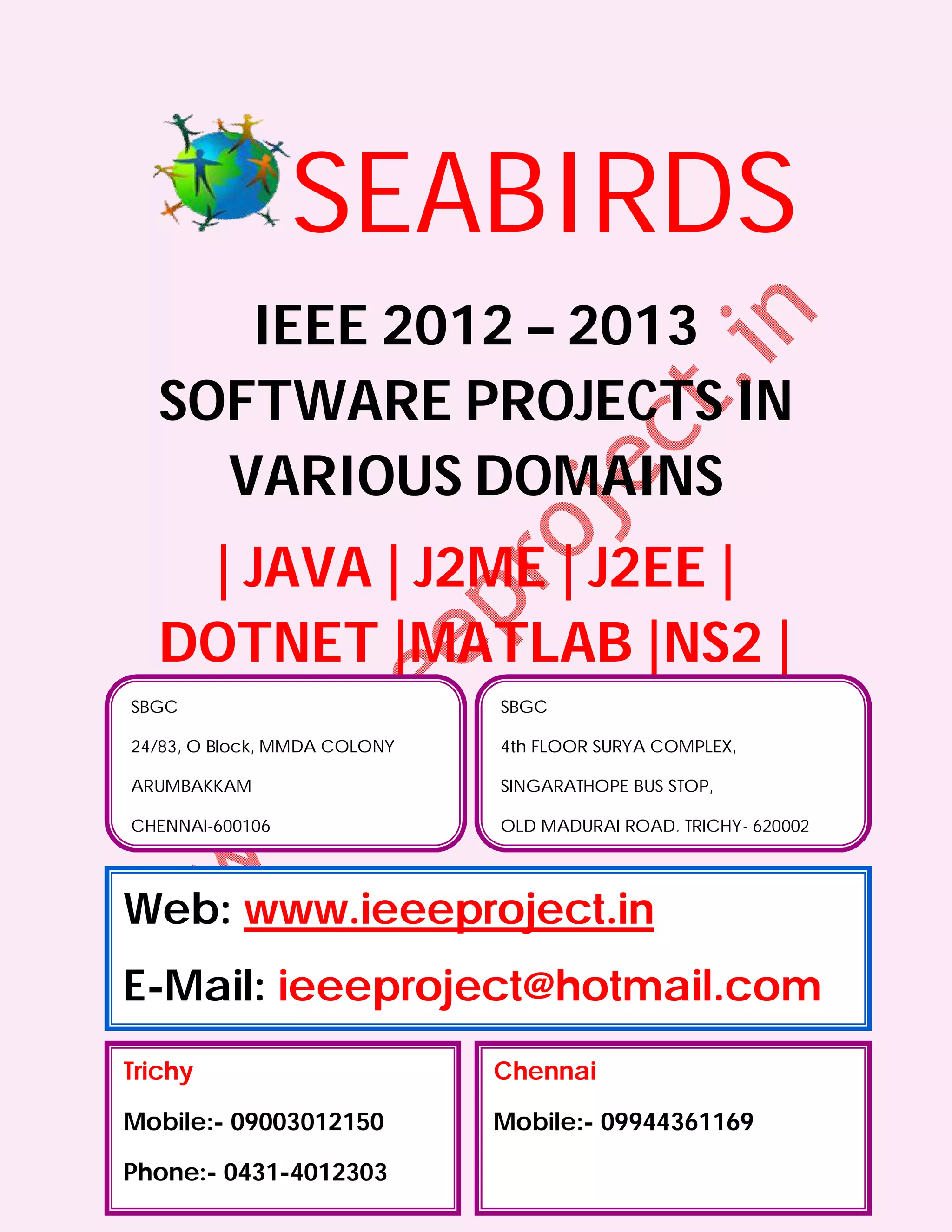 SEABIRDS
      IEEE 2012 – 2013
   SOFTWARE PROJECTS IN
     VARIOUS DOMAINS
    | JAVA | J2ME | J2EE |
   DOTNET |MATLAB |NS2 |
SBGC                          SBGC

24/83, O Block, MMDA COLONY   4th FLOOR SURYA COMPLEX,

ARUMBAKKAM                    SINGARATHOPE BUS STOP,

CHENNAI-600106                OLD MADURAI ROAD, TRICHY- 620002




Web: www.ieeeproject.in
E-Mail: ieeeproject@hotmail.com
Trichy                        Chennai

Mobile:- 09003012150          Mobile:- 09944361169

Phone:- 0431-4012303
 